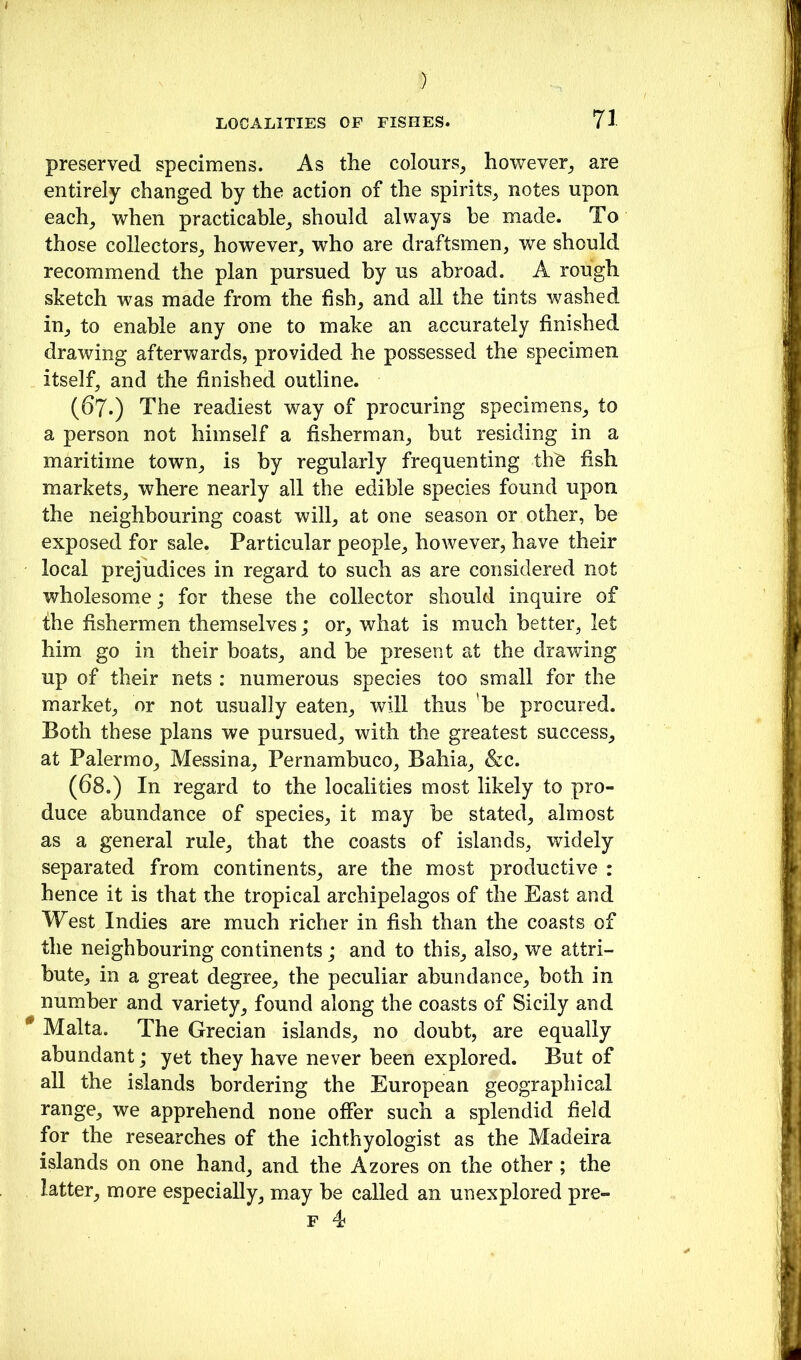 ) LOCALITIES OF FISHES. 71 preserved specimens. As the colours^ however_, are entirely changed by the action of the spirits_, notes upon each_, when practicable^ should always he made. To those collectors^ however, who are draftsmen, we should recommend the plan pursued by us abroad. A rough sketch was made from the fish, and all the tints washed in, to enable any one to make an accurately finished drawing afterwards, provided he possessed the specimen itself, and the finished outline. (67.) The readiest way of procuring specimens, to a person not himself a fisherman, but residing in a maritime town, is by regularly frequenting th^ fish markets, where nearly all the edible species found upon the neighbouring coast will, at one season or other, be exposed for sale. Particular people, however, have their local prejudices in regard to such as are considered not wholesome; for these the collector should inquire of 1:he fishermen themselves; or, what is much better, let him go in their boats, and he present at the drawing up of their nets : numerous species too small for the market, or not usually eaten, will thus ’he procured. Both these plans we pursued, with the greatest success, at Palermo, Messina, Pernambuco, Bahia, &c. (68.) In regard to the localities most likely to pro- duce al)undance of species, it may he stated, almost as a general rule, that the coasts of islands, widely separated from continents, are the most productive : hence it is that the tropical archipelagos of the East and West Indies are much richer in fish than the coasts of the neighbouring continents; and to this, also, we attri- bute, in a great degree, the peculiar abundance, both in number and variety, found along the coasts of Sicily and ^ Malta. The Grecian islands, no doubt, are equally abundant; yet they have never been explored. But of all the islands bordering the European geographical range, we apprehend none offer such a splendid field for the researches of the ichthyologist as the Madeira islands on one hand, and the Azores on the other ; the latter, more especially, may be called an unexplored pre-