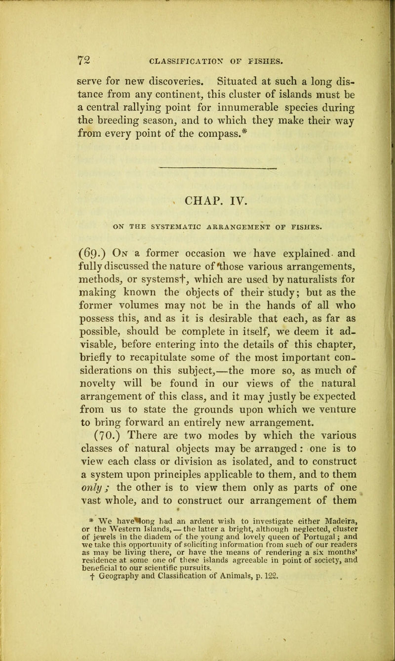 serve for new discoveries. Situated at such a long dis- tance from any continent, this cluster of islands must be a central rallying point for innumerable species during the breeding season, and to which they make their way from every point of the compass.^ . CHAP. IV. ON THE SYSTEMATIC ARRANGEMENT OF FISHES. (69*) On a former occasion we have explained- and fully discussed the nature of’those various arrangements, methods, or systemsf, which are used by naturalists for making known the objects of their study; but as the former volumes may not be in the hands of all who possess this, and as it is desirable that each, as far as possible, should he complete in itself, we deem it ad- visable, before entering into the details of this chapter, briefly to recapitulate some of the most important con- siderations on this subject,—the more so, as much of novelty will he found in our views of the natural arrangement of this class, and it may justly be expected from us to state the grounds upon which we venture to bring forward an entirely new arrangement. (70.) There are two modes by which the various classes of natural objects may be arranged: one is to view each class or division as isolated, and to construct a system upon principles applicable to them, and to them only; the other is to view them only as parts of one vast whole, and to construct our arrangement of them • * We have^ong had an ardent wish to investigate either Madeira, or the Western Islands, — the latter a bright, although neglected, cluster of jewels in the diadem of the young and lovely queen of Portugal \ and we take this opportunity of soliciting information from such of our readers as may be living there, or have the means of rendering a six months’ residence at some one of these islands agreeable in point of society, and beneficial to our scientific pursuits, f Geography and Classification of Animals, p. 122.