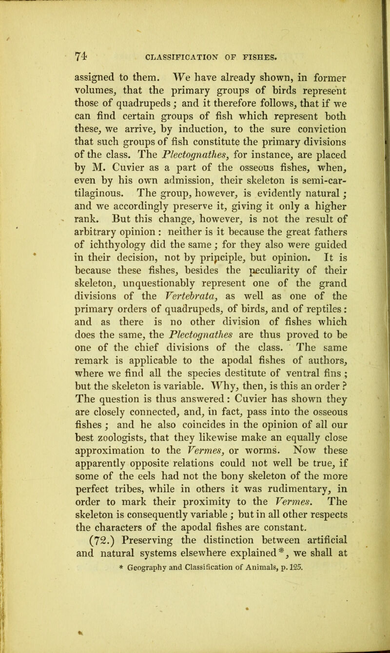 assigned to them. We have already shown, in former volumes, that the primary groups of birds represent those of quadrupeds; and it therefore follows, that if we can find certain groups of fish which represent both these, we arrive, by induction, to the sure conviction that such groups of fish constitute the primary divisions of the class. The Plectognathes, for instance, are placed by M. Cuvier as a part of the osseous fishes, when, even by his own admission, their skeleton is semi-car- tilaginous. The group, however, is evidently natural; and we accordingly preserve it, giving it only a higher rank. But this change, however, is not the result of arbitrary opinion : neither is it because the great fathers of ichthyology did the same; for they also were guided in their decision, not by pripciple, but opinion. It is because these fishes, besides the peculiarity of their skeleton, unquestionably represent one of the grand divisions of the Vertehrata, as well as one of the primary orders of quadrupeds, of birds, and of reptiles : and as there is no other division of fishes which does the same, the Plectognathes are thus proved to be one of the chief divisions of the class. The same remark is applicable to the apodal fishes of authors, where we find all the species destitute of ventral fins ; but the skeleton is variable. Why, then, is this an order ? The question is thus answered: Cuvier has shown they are closely connected, and, in fact, pass into the osseous fishes; and he also coincides in the opinion of all our best zoologists, that they likewise make an equally close approximation to the Vermes, or worms. Now these apparently opposite relations could not well be true, if some of the eels had not the bony skeleton of the more perfect tribes, while in others it was rudimentary, in order to mark their proximity to the Vermes. The skeleton is consequently variable; but in all other respects the characters of the apodal fishes are constant. (72.) Preserving the distinction betvreen artificial and natural systems elsewhere explained^, we shall at