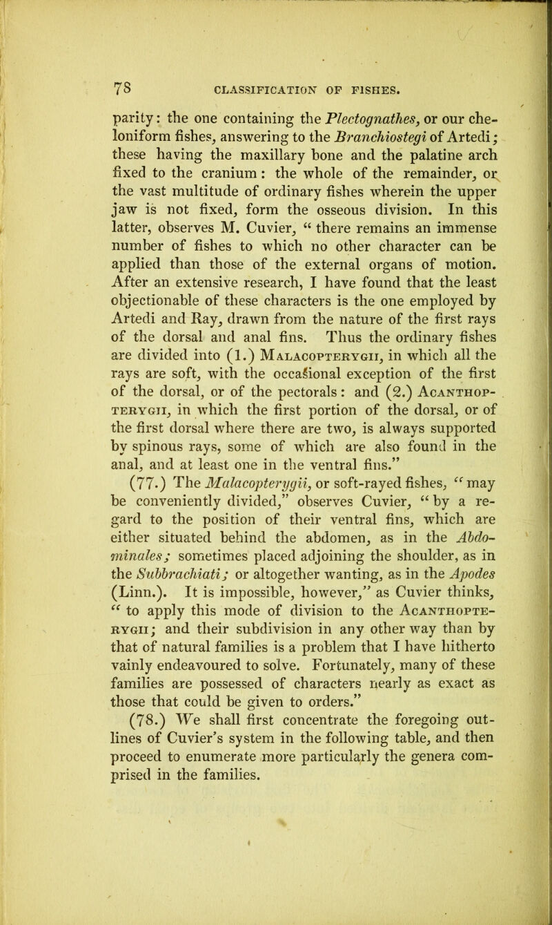 parity: the one containing the Plectognathes, or our che- loniform fishes, answering to the Branchiostegi of Artedi; these having the maxillary bone and the palatine arch fixed to the cranium: the whole of the remainder, oi; the vast multitude of ordinary fishes wherein the upper jaw is not fixed, form the osseous division. In this latter, observes M. Cuvier, “ there remains an immense number of fishes to which no other character can be applied than those of the external organs of motion. After an extensive research, I have found that the least objectionable of these characters is the one employed by Artedi and Ray, drawn from the nature of the first rays of the dorsal and anal fins. Thus the ordinary fishes are divided into (1.) Malacopterygii, in which all the rays are soft, with the occasional exception of the first of the dorsal, or of the pectorals: and (2.) Acanthop- TERYGTi, in which the first portion of the dorsal, or of the first dorsal where there are two, is always supported by spinous rays, some of which are also found in the anal, and at least one in the ventral fins.” (77.) The Malacopterygii, or soft-rayed fishes, ^‘^may be conveniently divided,” observes Cuvier, by a re- gard to the position of their ventral fins, which are either situated behind the abdomen, as in the Ahdo- minales; sometimes placed adjoining the shoulder, as in the Suhbrachiati; or altogether wanting, as in the Apodes (Linn.). It is impossible, however,” as Cuvier thinks, to apply this mode of division to the Acanthopte- RYGii; and their subdivision in any other way than by that of natural families is a problem that I have hitherto vainly endeavoured to solve. Fortunately, many of these families are possessed of characters r4early as exact as those that could be given to orders.” (78.) We shall first concentrate the foregoing out- lines of Cuvier’s system in the following table, and then proceed to enumerate more particula;rly the genera com- prised in the families.