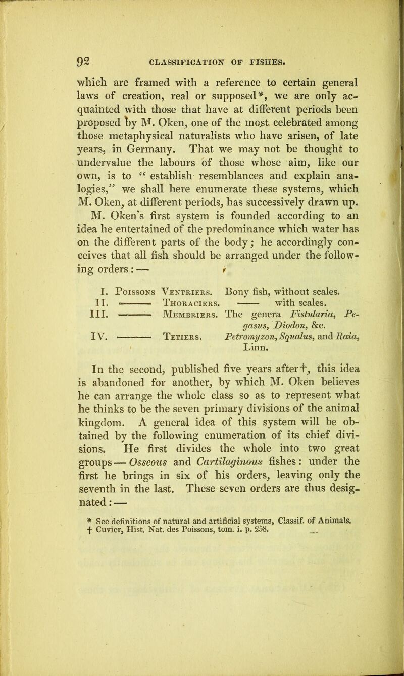 which are framed with a reference to certain general laws of creation, real or supposed^, we are only ac- quainted with those that have at different periods been proposed t)y M. Oken, one of the mo.st celebrated among those metaphysical naturalists who have arisen, of late years, in Germany. That we may not be thought to undervalue the labours of those whose aim^ like our own, is to establish resemblances and explain ana- logies, we shall here enumerate these systems_, which M. Oken, at different periods, has successively drawn up. M. Oken’s first system is founded according to an idea he entertained of the predominance which water has on the different parts of the body; he accordingly con- ceives that all fish should be arranged under the follow- ing orders: — f I. Poissons Ventriers. Bony fish, without scales. II. — Thoraciers. with scales. III. ■ Membriers. The genera Fistulariaf Pe- gasus, Diodon, &c. IV. —— Tetiers, PetromgzonjSqualus, sndRaittf Linn. In the second, published five years after f, this idea is abandoned for another, by which M. Oken believes he can arrange the whole class so as to represent what he thinks to be the seven primary divisions of the animal kingdom. A general idea of this system will be ob- tained by the following enumeration of its chief divi- sions. He first divides the whole into two great groups—-Osseous and Cartilaginous fishes: under the first he brings in six of his orders, leaving only the seventh in the last. These seven orders are thus desig- nated : — * See definitions of natural and artificial systems, Classif. of Animals. f Cuvier, Hist. Nat. des Poissons, tom. i. p. 258. _