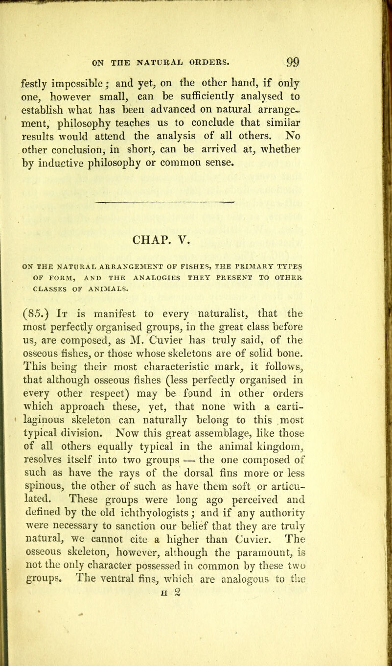 festly impossible; and yet^ on the other hand, if only one, however small, ean be sufficiently analysed to establish what has been advanced on natural arrange^ ment, philosophy teaches us to conclude that similar results would attend the analysis of all others. No other conclusion, in short, can be arrived at, whether by inductive philosophy or common sense. CHAP. V. ON THE NATURAL ARRANGEMENT OF FISHES, THE PRIMARY TYPES OF FORM, AND THE ANALOGIES THEY PRESENT TO OTHER CLASSES OF ANIMALS. (85.) It is manifest to every naturalist, that the most perfectly organised groups, in the great class before us, are composed, as M. Cuvier has truly said, of the osseous fishes, or those whose skeletons are of solid bone. This being their most characteristic mark, it follows, that although osseous fishes (less perfectly organised in every other respect) may he found in other orders which approach these, yet, that none with a carti- laginous skeleton can naturally belong to this most typical division. Now this great assemblage, like those of all others equally typical in the animal kingdom, resolves itself into two groups — the one composed of such as have the rays of the dorsal fins more or less spinous, the other of such as have them soft or articu- lated. These groups were long ago perceived and defined hy the old ichthyologists; and if any authority were necessary to sanction our belief that they are truly natural, we cannot cite a higher than Cuvier. The osseous skeleton, however, although the paramount, is not the only character possessed in common by these two groups. The ventral fins, v^rhich are analogous to the H 2