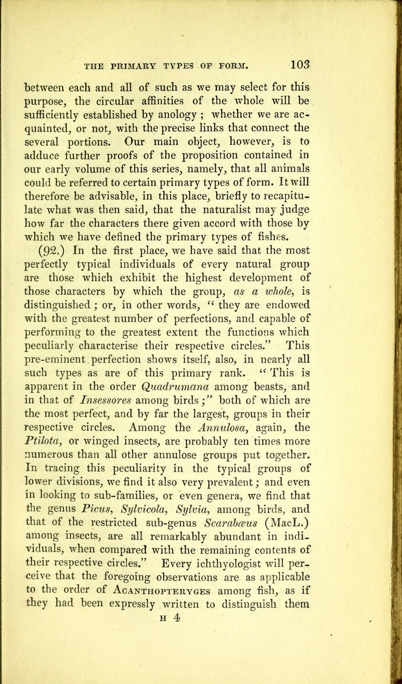 between each and all of such as we may select for this purpose, the circular affinities of the whole will he sufficiently established by anology ; whether we are ac- quainted, or not, with the precise links that connect the several portions. Our main object, however, is to adduce further proofs of the proposition contained in our early volume of this series, namely, that all animals could be referred to certain primary types of form. It will therefore be advisable, in this place, briefly to recapitu- late what was then said, that the naturalist may judge how far the characters there given accord with those by which we have defined the primary types of fishes. (92.) In the first place, we have said that the most perfectly typical individuals of every natural group are those which exhibit the highest development of those characters by which the group, as a whole, is distinguished; or, in other words, they are endowed with the greatest number of perfections, and capable of performing to the greatest extent the functions which peculiarly characterise their respective circles.” This pre-eminent.perfection shows itself, also, in nearly all such types as are of this primary rank. This is apparent in the order Qimdrumana among beasts, and in that of Insessores among birds;” both of which are the most perfect, and by far the largest, groups in their respective circles. Among the Annulosa, again, the Ptilota, or winged insects, are probably ten times more numerous than all other annulose groups put together. In tracing this peculiarity in the typical groups of lower divisions, we find it also very prevalent; and even in looking to sub-families, or even genera, we find that the genus Picus, Sylvicola, Sylvia, among birds, and that of the restricted sub-genus Scarahceus (MacL.) among insects, are all remarkably abundant in indi- viduals, when compared with the remaining contents of their respective circles.” Every ichthyologist will per- ceive that the foregoing observations are as applicable to the order of Acanthopteryges among fish, as if they had been expressly written to distinguish them