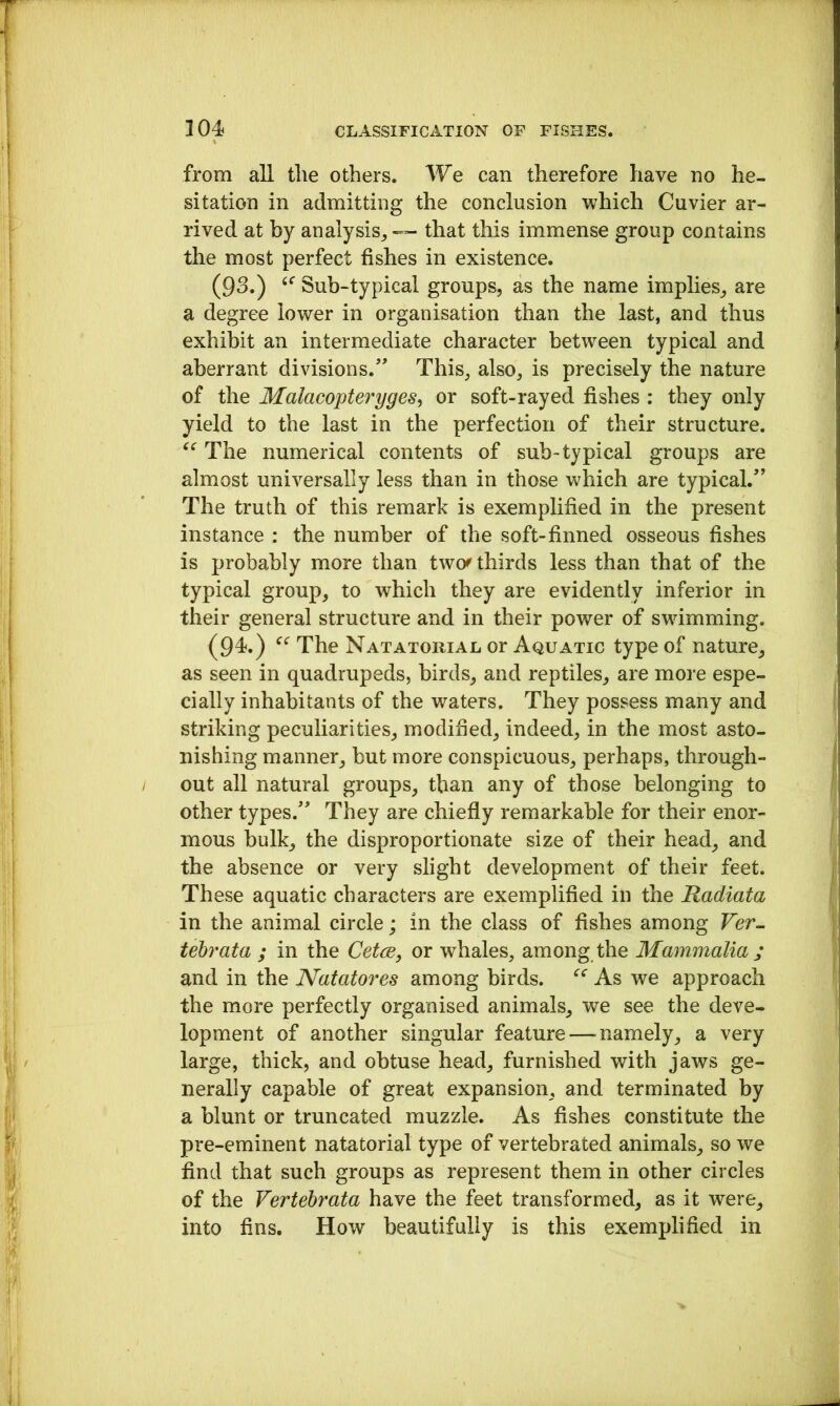 from all the others. We can therefore have no he- sitation in admitting the conclusion which Cuvier ar- rived at by analysis^ — that this immense group contains the most perfect fishes in existence. (93.) Sub-typical groups, as the name implies, are a degree lower in organisation than the last, and thus exhibit an intermediate character between typical and aberrant divisions.” This, also, is precisely the nature of the MalacopterygeSy or soft-rayed fishes : they only yield to the last in the perfection of their structure. The numerical contents of sub-typical groups are almost universally less than in those which are typical.” The truth of this remark is exemplified in the present instance : the number of the soft-finned osseous fishes is probably more than two^ thirds less than that of the typical group, to which they are evidently inferior in their general structure and in their power of swimming. (94.) The Natatorial or Aquatic type of nature, as seen in quadrupeds, birds, and reptiles, are more espe- cially inhabitants of the waters. They possess many and striking peculiarities, modified, indeed, in the most asto- nishing manner, but more conspicuous, perhaps, through- I out all natural groups, than any of those belonging to other types.” They are chiefly remarkable for their enor- mous bulk, the disproportionate size of their head, and the absence or very slight development of their feet. These aquatic characters are exemplified in the Radiata in the animal circle; in the class of fishes among Ver- tebrata ; in the CetcB, or whales, among the Mammalia ; and in the Natatores among birds. As we approach the more perfectly organised animals, we see the deve- lopment of another singular feature — namely, a very large, thick, and obtuse head, furnished with jaws ge- nerally capable of great expansion, and terminated by a blunt or truncated muzzle. As fishes constitute the pre-eminent natatorial type of vertebrated animals, so we find that such groups as represent them in other circles of the Vertebrata have the feet transformed, as it were, into fins. How beautifully is this exemplified in