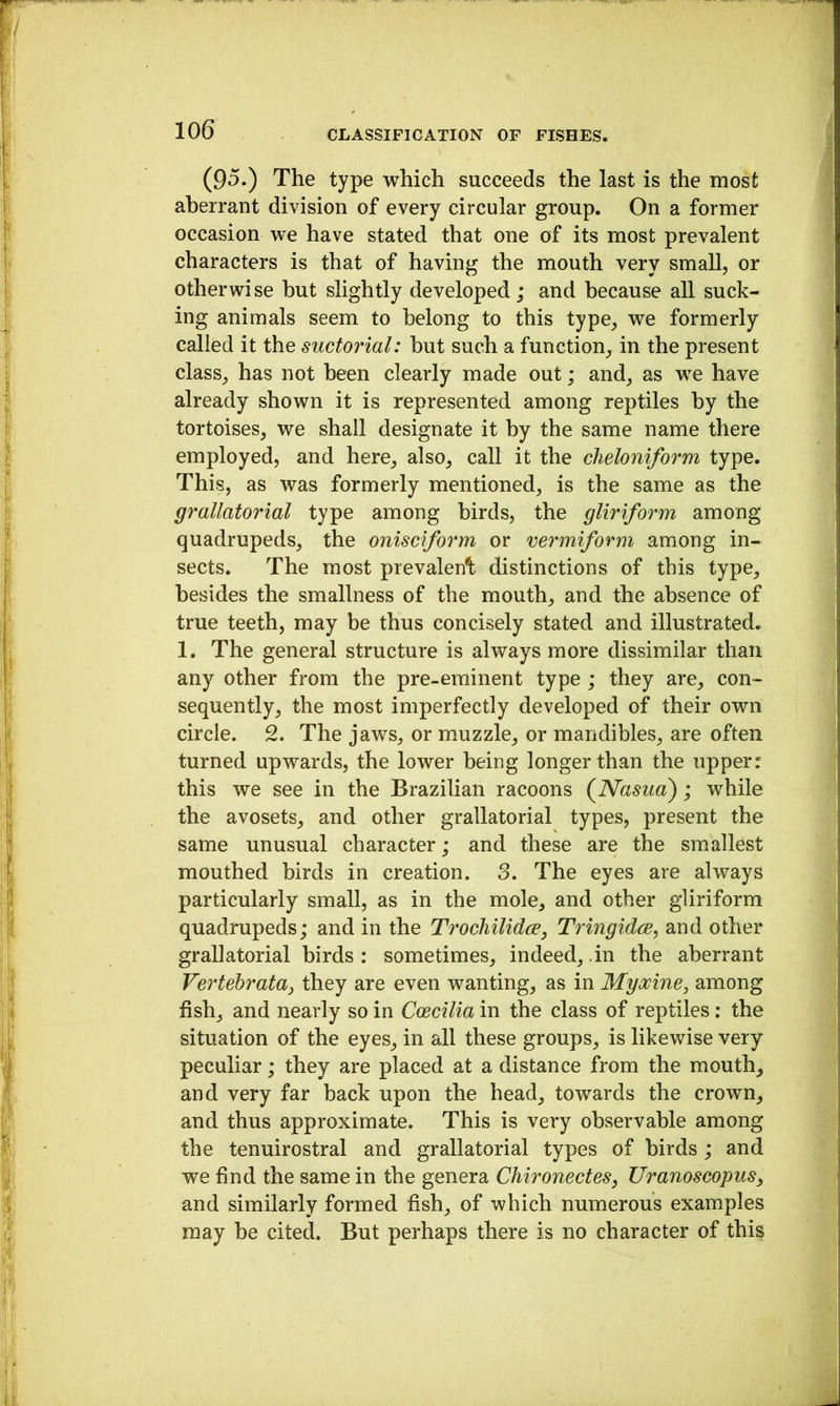 (95.) The type which succeeds the last is the most aberrant division of every circular group. On a former occasion we have stated that one of its most prevalent characters is that of having the mouth very small, or otherwise hut slightly developed; and because all suck- ing animals seem to belong to this type, we formerly called it the suctorial: hut such a function, in the present class, has not been clearly made out; and, as we have already shown it is represented among reptiles by the tortoises, we shall designate it by the same name there employed, and here, also, call it the cheloniform type. This, as was formerly mentioned, is the same as the grallatorial type among birds, the gliriform among quadrupeds, the onisciform or vermiform among in- sects. The most prevalent: distinctions of this type, besides the smallness of the mouth, and the absence of true teeth, may be thus concisely stated and illustrated. 1. The general structure is always more dissimilar than any other from the pre-eminent type ; they are, con- sequently, the most imperfectly developed of their own circle. 2. The jaws, or muzzle, or mandibles, are often turned upwards, the lower being longer than the upper r this we see in the Brazilian racoons (^Nasua); while the avosets, and other grallatorial types, present the same unusual character ; and these are the smallest mouthed birds in creation. 3. The eyes are always particularly small, as in the mole, and other gliriform quadrupeds; and in the Trochilidce, Tringidce, and other grallatorial birds : sometimes, indeed, .in the aberrant Vertehrataj they are even wanting, as in Myocine, among fish, and nearly so in Coecilia in the class of reptiles: the situation of the eyes, in all these groups, is likewise very peculiar; they are placed at a distance from the mouth, and very far back upon the head, towards the crown, and thus approximate. This is very observable among the tenuirostral and grallatorial types of birds; and we find the same in the genera Chironectes, Uranoscopus, and similarly formed fish, of which numerous examples may be citei But perhaps there is no character of this