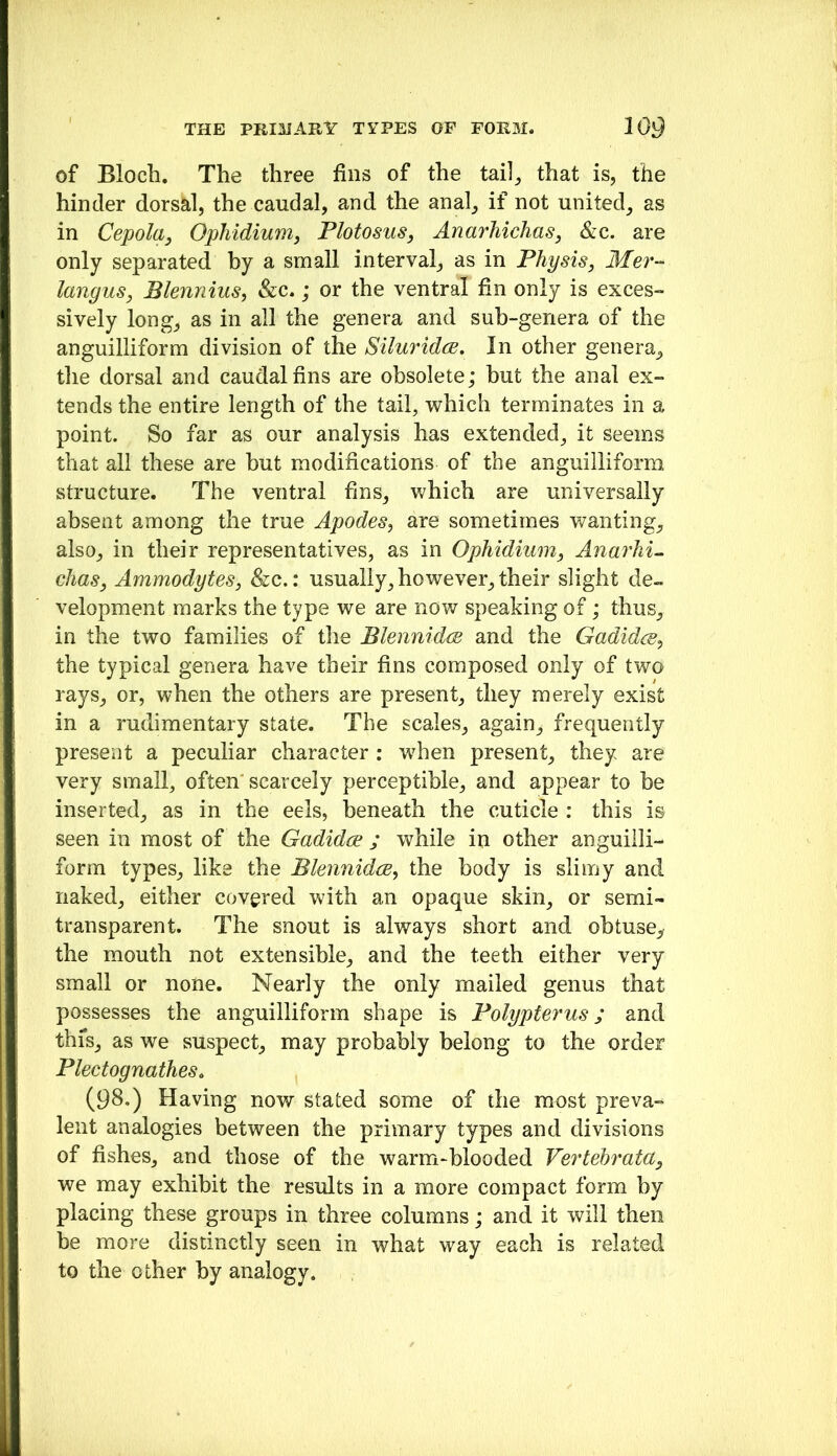 of Bloch. The three fins of the tail, that is, the hinder dorsal, the caudal, and the anal, if not united, as in Cepola, Ophidium, Plotosus, Anarhichas, &c. are only separated by a small interval, as in Physis, Mer- langus, Blennius^ &c.; or the ventral fin only is exces- sively long, as in all the genera and sub-genera of the anguilliform division of the SiluridcB, In other genera, tlie dorsal and caudal fins are obsolete; but the anal ex- tends the entire length of the tail, which terminates in a point. So far as our analysis has extended, it seems that all these are but modifications of the anguilliform structure. The ventral fins, which are universally absent among the true Apodes^ are sometimes wanting, also, in their representatives, as in OpMdium, AnarM- chasj Ammodytes, &c.: usually, however, their slight de~ velopment marks the type we are now speaking of; thus, in the two families of the BlennidcB and the Gadidm^ the typical genera have their fins composed only of two rays, or, when the others are present, they merely exist in a rudimentary state. The scales, again, frequently present a peculiar character : when present, they are very small, often scarcely perceptible, and appear to be inserted, as in the eels, beneath the cuticle : this is seen in most of the GadidcE ; while in other anguilli- form types, like the Blennidis, the body is slimy and naked, either covered with an opaque skin, or semi- transparent. The snout is always short and obtuse,, the mouth not extensible, and the teeth either very small or none. Nearly the only mailed genus that possesses the anguilliform shape is Polypterus; and thfs, as we suspect, may probably belong to the order PlectognatheSo (98.) Having now stated some of the most preva- lent analogies between the primary types and divisions of fishes, and those of the warm-blooded Vertehrata^ we may exhibit the results in a more compact form by placing these groups in three columns; and it will then be more distinctly seen in what way each is related to the other by analogy.