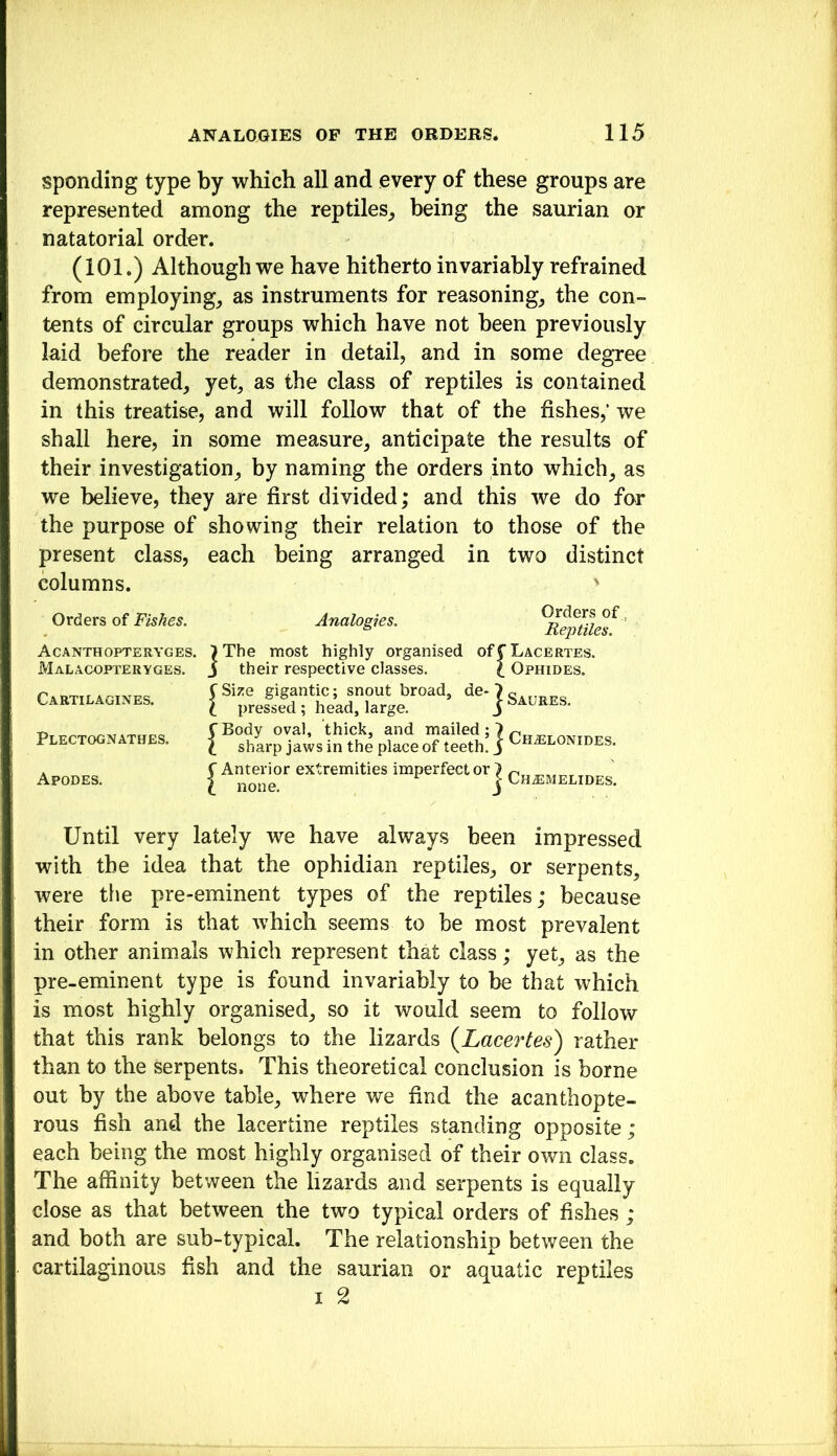 sponding type by which all and every of these groups are represented among the reptiles^ being the saurian or natatorial order. (101.) Although we have hitherto invariably refrained from employing_, as instruments for reasonings the con- tents of circular groups which have not been previously laid before the reader in detail, and in some degTee demonstrated, yet, as the class of reptiles is contained in this treatise, and will follow that of the fishes,’ we shall here, in some measure, anticipate the results of their investigation, by naming the orders into which, as we believe, they are first divided; and this we do for the purpose of showing their relation to those of the present class, each being arranged in two distinct columns. ' Orders of Fishes. A C A NTH OPTE RYG ES. Malacopteryges. Cartilagines. Plectognathes. Apodes. Analogies. Orders of, Reptiles. >The most highly organised offLACERXES. J their respective classes. \ Ophides. (Size gigantic; snout broad, de-')^.,,^^^ I pressed; head, large. j bAURES. CBody oval, thick, and mailed; 7 \ sharp jaws in the place of teeth, i Ch^elonides. ^ Antenor extremities imperfect or j Ch^melides. Until very lately we have always been impressed with the idea that the ophidian reptiles, or serpents, were the pre-eminent types of the reptiles; because their form is that which seems to be most prevalent in other animals which represent that class; yet, as the pre-eminent type is found invariably to be that which is most highly organised, so it would seem to follow that this rank belongs to the lizards {Lacertes) rather than to the serpents. This theoretical conclusion is borne out by the above table, where we find the acanthopte- rous fish and the lacertine reptiles standing opposite; each being the most highly organised of their own class. The affinity between the lizards and serpents is equally close as that between the two typical orders of fishes ; and both are sub-typical. The relationship between the cartilaginous fish and the saurian or aquatic reptiles I 2