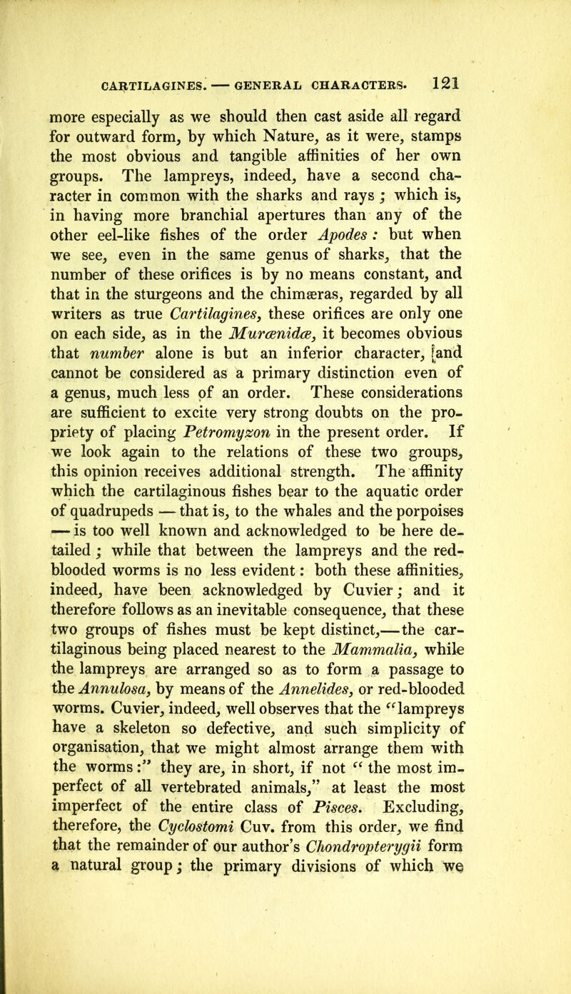 more especially as we should then cast aside all regard for outward form, hy which Nature, as it were, stamps the most obvious and tangible affinities of her own groups. The lampreys, indeed, have a second cha- racter in common with the sharks and rays; which is, in having more branchial apertures than any of the other eel-like fishes of the order Apodes : but when we see, even in the same genus of sharks, that the number of these orifices is hy no means constant, and that in the sturgeons and the chimaeras, regarded by all writers as true Cartilagines, these orifices are only one on each side, as in the MuraenidcBj it becomes obvious that number alone is but an inferior character, [and cannot be considered as a primary distinction even of a genus, much less of an order. These considerations are sufficient to excite very strong doubts on the pro- priety of placing Petromyzon in the present order. If we look again to the relations of these two groups, this opinion receives additional strength. The affinity which the cartilaginous fishes bear to the aquatic order of quadrupeds — that is, to the whales and the porpoises — is too well known and acknowledged to he here de- tailed j while that between the lampreys and the red- blooded worms is no less evident: both these affinities, indeed, have been acknowledged by Cuvier; and it therefore follows as an inevitable consequence, that these two groups of fishes must he kept distinct,—the car- tilaginous being placed nearest to the Mammalia, while the lampreys are arranged so as to form a passage to the Annulosa, by means of the Annelides, or red-blooded worms. Cuvier, indeed, well observes that the ^^ampreys have a skeleton so defective, and such simplicity of organisation, that we might almost arrange them with the wormsthey are, in short, if not the most im- perfect of all vertebrated animals,” at least the most imperfect of the entire class of Pisces, Excluding, therefore, the Cychstomi Cuv. from this order, we find that the remainder of our author’s Chondropterygii form a natural group; the primary divisions of which wq