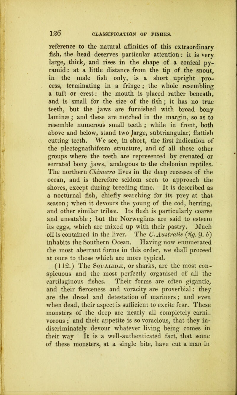 reference to the natural affinities of this extraordinary fish, the head deserves particular attention: it is very large, thick, and rises in the shape of a conical py- ramid : at a httle distance from the tip of the snout, in the male fish only, is a short upright pro- cess, terminating in a fringe; the whole resembling a tuft or crest: the mouth is placed rather beneath, and is small for the size of the fish; it has no true teeth, but the jaws are furnished with broad bony laminae; and these are notched in the margin, so as to resemble numerous small teeth; while in front, both above and below, stand two ^arge, sub triangular, flattish cutting teeth. We see, in short, the first indication of the plectognathiform structure, and of all those other groups where the teeth are represented by crenated or serrated bony jaws, analogous to the chelonian reptiles. The northern ChimcBra lives in the deep recesses of the ocean, and is therefore seldom seen to approach the shores, except during breeding time. It is described as a nocturnal fish, chiefly searching for its prey at that season; when it devours the young of the cod, herring, and other similar tribes. Its flesh is particularly coarse and uneatable; but the Norwegians are said to esteem its eggs, which are mixed up with their pastry. Much oil is contained in the liver. The C. Australis {fig, 9. h) inhabits the Southern Ocean. Having now enumerated the most aberrant forms in this order, we shall proceed at once to those which are more typical. (112.) The Squalid^, or sharks, are the most con- spicuous and the most perfectly organised of all the cartilaginous fishes. Their forms are often gigantic, and their fierceness and voracity are proverbial: they are the dread and detestation of mariners; and even when dead, their aspect is sufficient to excite fear. These monsters of the deep are nearly all completely carni- vorous ; and their appetite is so voracious, that they in- discriminately devour whatever living being comes in their way It is a well-authenticated fact, that some of these monsters, at a single bite, have cut a man in