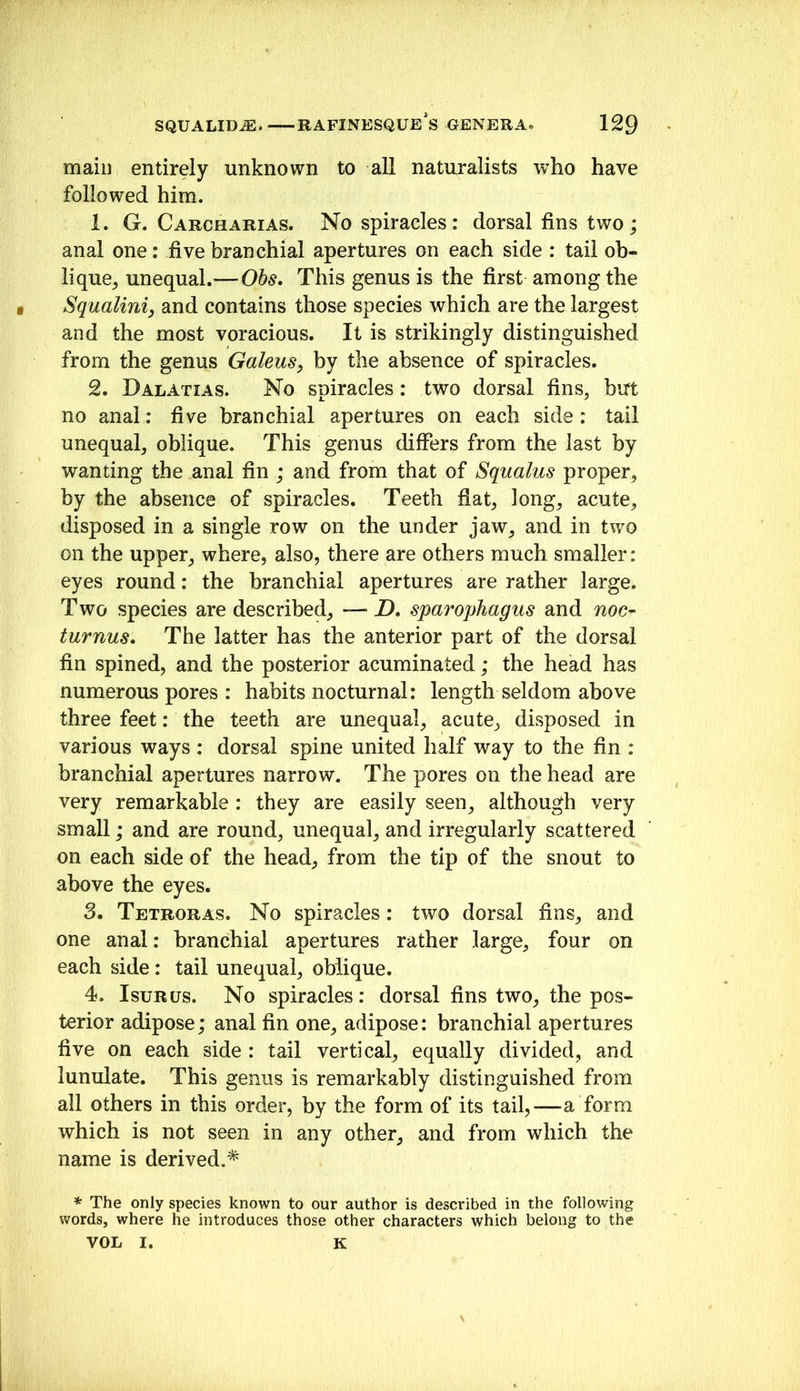 main entirely unknown to all naturalists who have followed him. 1. G. Carcharias. No spiracles: dorsal fins two; anal one: five branchial apertures on each side : tail ob- lique^ unequal.—Ohs, This genus is the first among the • Squaliniy and contains those species which are the largest and the most voracious. It is strikingly distinguished from the genus GaleuSy by the absence of spiracles. 2. Dalatias. No spiracles: two dorsal fins, but no anal: five branchial apertures on each side : tail unequal, oblique. This genus differs from the last by wanting the anal fin ; and from that of Squalus proper, by the absence of spiracles. Teeth fiat, long, acute, disposed in a single row on the under jaw, and in two on the upper, where, also, there are others much smaller: eyes round: the branchial apertures are rather large. Two species are described, — D, sparophagus and noc- turnus. The latter has the anterior part of the dorsal fin spined, and the posterior acuminated; the head has numerous pores : habits nocturnal: length seldom above three feet: the teeth are unequal, acute, disposed in various ways : dorsal spine united half way to the fin : branchial apertures narrow. The pores on the head are very remarkable : they are easily seen, although very small; and are round, unequal, and irregularly scattered on each side of the head, from the tip of the snout to above the eyes. S. Tetroras. No spiracles: two dorsal fins, and one anal: branchial apertures rather large, four on each side : tail unequal, oblique. 4. IsuRus. No spiracles: dorsal fins two, the pos- terior adipose; anal fin one, adipose: branchial apertures five on each side : tail vertical, equally divided, and lunulate. This genus is remarkably distinguished from all others in this order, by the form of its tail,—a form which is not seen in any other, and from which the name is derived.* * The only species known to our author is described in the following words, where he introduces those other characters which belong to the VOL I. K