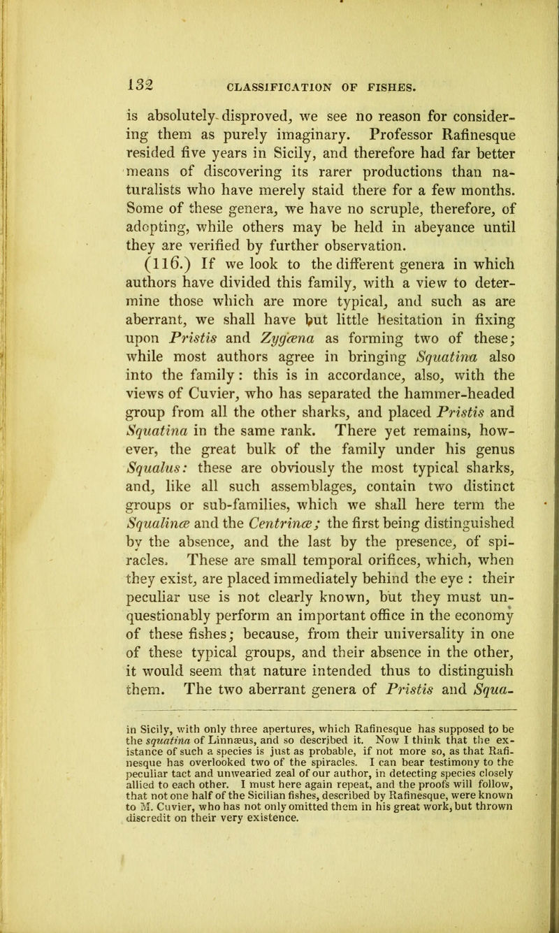 is absolutely^ disproved^ we see no reason for consider- ing them as purely imaginary. Professor Rafinesque resided five years in Sicily, and therefore had far better means of discovering its rarer productions than na- turalists who have merely staid there for a few months. Some of these genera, we have no scruple, therefore, of adopting, while others may be held in abeyance until they are verified by further observation. (116.) If we look to the different genera in which authors have divided this family, with a view to deter- mine those which are more typical, and such as are aberrant, we shall have but little hesitation in fixing upon Pristis and Zygcena as forming two of these; while most authors agree in bringing Squatinu also into the family: this is in accordance, also, vnth the views of Cuvier, who has separated the hammer-headed group from all the other sharks, and placed Pristis and Squatina in the same rank. There yet remains, how- ever, the great bulk of the family under his genus Squalus: these are obviously the most typical sharks, and, like all such assemblages, contain two distinct groups or sub-families, which we shall here term the SqualincB and the Centrince; the first being distinguished by the absence, and the last by the presence, of spi- racles. These are small temporal orifices, which, when they exist, are placed immediately behind the eye : their peculiar use is not clearly known, hilt they must un- questionably perform an important office in the economy of these fishes; because, from their universality in one of these typical groups, and their absence in the other, it would seem that nature intended thus to distinguish them. The two aberrant genera of Pristis and Squa~ in Sicily, with only three apertures, which Rafinesque has supposed to be the squatina of Llnnaaus, and so described it. Now I think that the ex- istance of such a species is just as probable, if not more so, as that Rafi- nesque has overlooked two of the spiracles. I can bear testimony to the peculiar tact and unwearied zeal of our author, in detecting species closely allied to each other. I must here again repeat, and the proofs will follow, that not one half of the Sicilian fishes, described by Rafinesque, were known to M. Cuvier, who has not only omitted them in his great work, but thrown discredit on their very existence.
