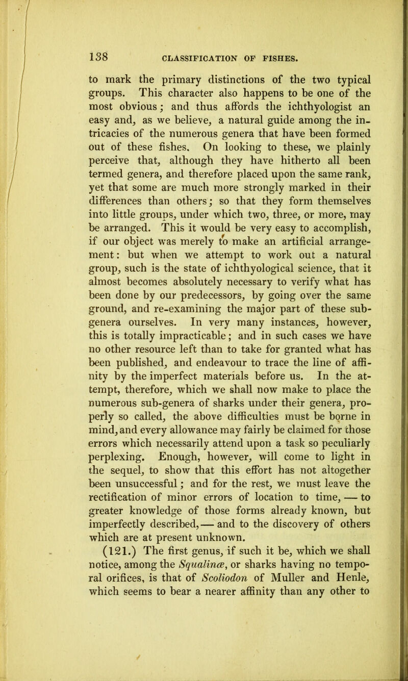 to mark the primary distinctions of the two typical groups. This character also happens to be one of the most obvious; and thus affords the ichthyologist an easy and^ as we believe^ a natural guide among the in- tricacies of the numerous genera that have been formed out of these fishes. On looking to these, we plainly perceive that^ although they have hitherto all been termed genera, and therefore placed upon the same rank, yet that some are much more strongly marked in their differences than others; so that they form themselves into little groups, under which two, three, or more, may be arranged. This it would be very easy to accomplish, if our object was merely to make an artificial arrange- ment: but when we attempt to work out a natural group, such is the state of ichthyological science, that it almost becomes absolutely necessary to verify what has been done by our predecessors, by going over the same ground, and re-examining the major part of these sub- genera ourselves. In very many instances, however, this is totally impracticable; and in such cases we have no other resource left than to take for granted what has been published, and endeavour to trace the line of affi- nity by the imperfect materials before us. In the at- tempt, therefore, which we shall now make to place the numerous sub-genera of sharks under their genera, pro- perly so called, the above difiiculties must be borne in mind, and every allowance may fairly be claimed for those errors which necessarily attend upon a task so peculiarly perplexing. Enough, however, will come to light in the sequel, to show that this effort has not altogether been unsuccessful; and for the rest, we must leave the rectification of minor errors of location to time, — to greater knowledge of those forms already known, but imperfectly described, — and to the discovery of others which are at present unknown. (121.) The first genus, if such it be, which we shall notice, among the SqualincB, or sharks having no tempo- ral orifices, is that of Scoliodon of Muller and Henle, which seems to bear a nearer affinity than any other to