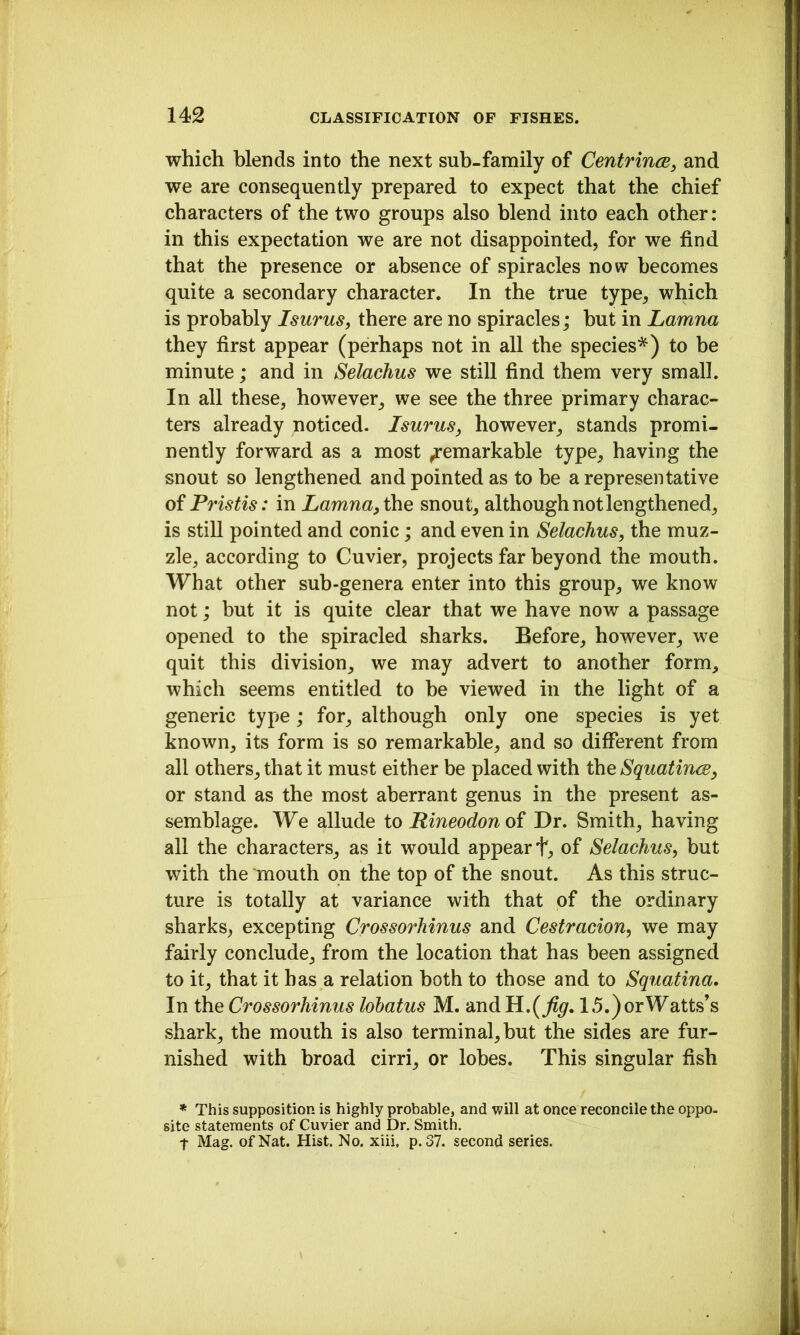 which blends into the next sub-family of CentrincB^ and we are consequently prepared to expect that the chief characters of the two groups also blend into each other: in this expectation we are not disappointed, for we find that the presence or absence of spiracles now becomes quite a secondary character. In the true type, which is probably Isurus, there are no spiracles; but in Lamna they first appear (perhaps not in all the species'^) to be minute; and in Selachus we still find them very small. In all these, however, we see the three primary charac- ters already noticed. Isurus, however, stands promi- nently forward as a most Remarkable type, having the snout so lengthened and pointed as to be a representative of Pristis: in Lamna^ the snout, although not lengthened, is still pointed and conic; and even in Selachus, the muz- zle, according to Cuvier, projects far beyond the mouth. What other sub-genera enter into this group, we know not; but it is quite clear that we have now a passage opened to the spiracled sharks. Before, however, we quit this division, we may advert to another form, which seems entitled to be viewed in the light of a generic type; for, although only one species is yet known, its form is so remarkable, and so different from all others, that it must either be placed with the Squatincs, or stand as the most aberrant genus in the present as- semblage. We allude to Rineodonoi Dr. Smith, having all the characters, as it would appear t, of Selachus, but with the mouth on the top of the snout. As this struc- ture is totally at variance with that of the ordinary sharks, excepting Crossorhinus and Cestracion, we may fairly conclude, from the location that has been assigned to it, that it has a relation both to those and to Squatina. In the Crossorhinus lohatus M. and 15.) or Watts's shark, the mouth is also terminal,but the sides are fur- nished with broad cirri, or lobes. This singular fish * This supposition is highly probable, and will at once reconcile the oppo. site statements of Cuvier and Dr. Smith. t Mag. of Nat. Hist. No. xiii, p. 37. second series.
