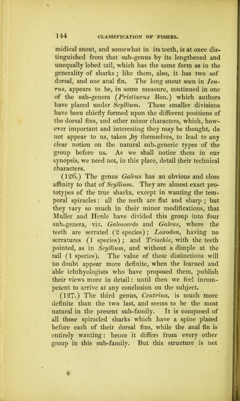 midical snout^ and somewhat in its teeth, is at once dis- tinguished from that sub-genus by its lengthened and unequally lobed tail^ which has the same foriq as in the generality of sharks ; like them^ also, it has two sof dorsal, and one anal fin. The long snout seen in I su- ms, appears to be, in some measure, continued in one of the sub-genera {Pristiurus Bon.) which authors have placed under Scyllium, These smaller divisions have been chiefly formed upon the different positions of the dorsal fins, and other minor characters, which, how- ever important and interesting they may be thought, do not appear to us, taken ^by themselves, to lead to any clear notion on the natural sub-generic types of the group before us. As we shall notice them in our synopsis, we need not, in this place, detail their technical characters. (126.) The genus Galeus has an obvious and close affinity to that of Scyllium, They are almost exact pro- totypes of the true sharks, except in wanting the tem- poral spiracles: all the teeth are flat and sharp ; but they vary so much in their minor modifications, that Muller and Henle have divided this group into four sub-genera, viz. Galeocerdo and Galeus, where the teeth are serrated (2 species); Loocodon, having no serratures (1 species) ; and TriacMs, with the teeth pointed, as in Scyllium, and without a dimple at the tail (1 species). The value of these distinctions will no doubt appear more definite, when the learned and able ichthyologists who have proposed them, publish their views more in detail: until then we feel incom- petent to arrive at any conclusion on the subject. (127.) The third genus, Centrina, is much more definite than the tv/o last, and seems to be the most natural in the present sub-family. It is composed of all those spiracled sharks which have a spine placed before each of their dorsal fins, while the anal fin is entirely wanting: hence it differs from every other group in this sub-family. But this structure is not
