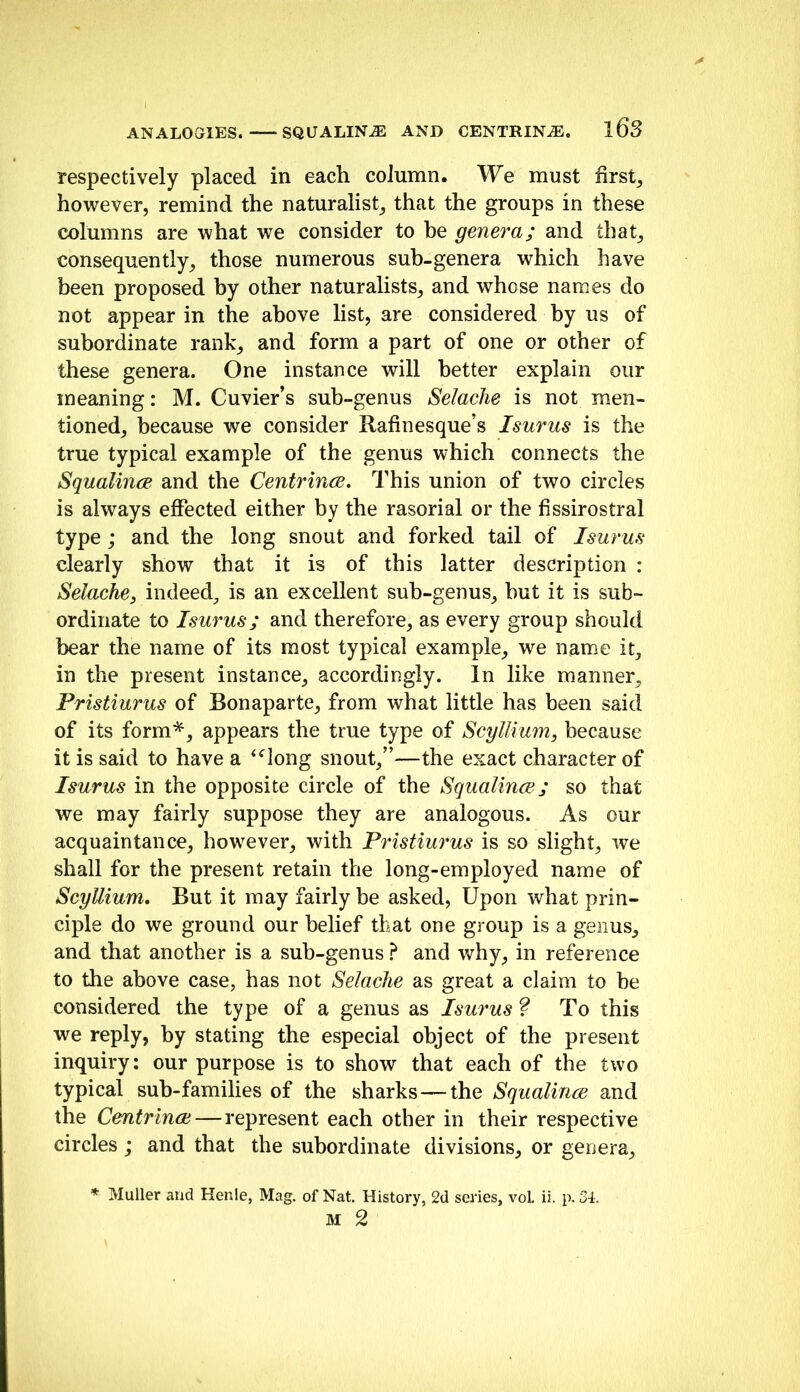 respectively placed in each column. We must firsts however, remind the naturalist,, that the groups in these columns are what we consider to be genera; and that, consequently, those numerous sub-genera which have been proposed by other naturalists, and whose names do not appear in the above list, are considered by us of suborinate rank, and form a part of one or other of these genera. One instance will better explain our meaning: M. Cuvier’s sub-genus Selaclie is not men- tioned, because we consider Rafinesque’s I sums is the true typical example of the genus which connects the Squalince and the CentrincB, This union of two circles is always effected either by the rasorial or the fissirostral type; and the long snout and forked tail of Isurus clearly show that it is of this latter description : Selache, indeed, is an excellent sub-genus, but it is sub- ordinate to Isurus; and therefore, as every group should bear the name of its most typical example, we name it, in the present instance, accordingly. In like manner, Fristiurus of Bonaparte, from what little has been said of its form'’^, appears the true type of Scyllium, because it is said to have a ‘^long snout,”—the exact character of Isurus in the opposite circle of the Squalince; so that we may fairly suppose they are analogous. As our acquaintance, however, with Pristim'us is so slight, we shall for the present retain the long-employed name of Scyllium, But it may fairly be asked. Upon what prin- ciple do we ground our belief that one group is a genus, and that another is a sub-genus ? and why, in reference to the above case, has not Selaclie as great a claim to he considered the type of a genus as Isurus ^ To this we reply, by stating the especial object of the present inquiry: our purpose is to show that each of the two typical sub-families of the sharks—the Squalince and the Centrinae—represent each other in their respective circles; and that the subordinate divisions, or genera. Muller and Henle, Mag. of Nat. History, 2d series, voL ii. p. Si. M 2