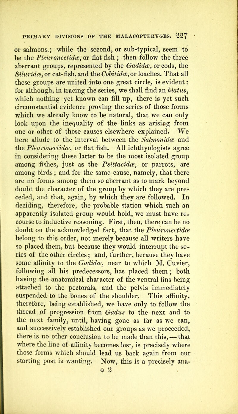 or salmons.; while the second^ or sub-typical^ seem to be the Phuronectidce, or flat flsh; then follow the three aberrant groups^ represented by the Gadidce, or cods^ the SiluridcB, or cat- fish, and the Cobitidce, or loaches. That all these groups are united into one great circle, is evident: for although, in tracing the series, we shall find an hiatus, which nothing yet known can fill up, there is yet such circumstantial evidence proving the series of those forms which we already know to be natural, that we can only look upon the inequality of the links as arisiwg from one or other of those causes elsewhere explained. We here allude to the interval between the Salmonidcs and the PleuronectidcB, or flat fish. All ichthyologists agree in considering these latter to be the most isolated group among fishes, just as the Psittacidce, or parrots, are among birds; and for the same cause, namely, that there are no forms among them so aberrant as to mark beyond doubt the character of the group by which they are pre- ceded, and that, again, by which they are followed. In deciding, therefore, the probable station which such an apparently isolated group would hold, we must have re- course to inductive reasoning. First, then, there can be no doubt on the acknowledged fact, that the Phuronectidce belong to this order, not merely because all writers have so placed them, but because they would interrupt the se- ries of the other circles; and, further, because they have some affinity to the Gadidce, near to which M. Cuvier, following all his predecessors, has placed them; both having the anatomical character of the ventral fins being attached to the pectorals, and the pelvis immediately suspended to the bones of the shoulder. This affinity, therefore, being established, we have only to follow the thread of progression from Gadus to the next and to the next family, until, having gone as far as we can, and successively established our groups as we proceeded, there is no other conclusion to be made than this, — that where the line of affinity becomes lost, is precisely where those forms which should lead us back again from our starting post is wanting. Now, this is a precisely aiia- Q 2