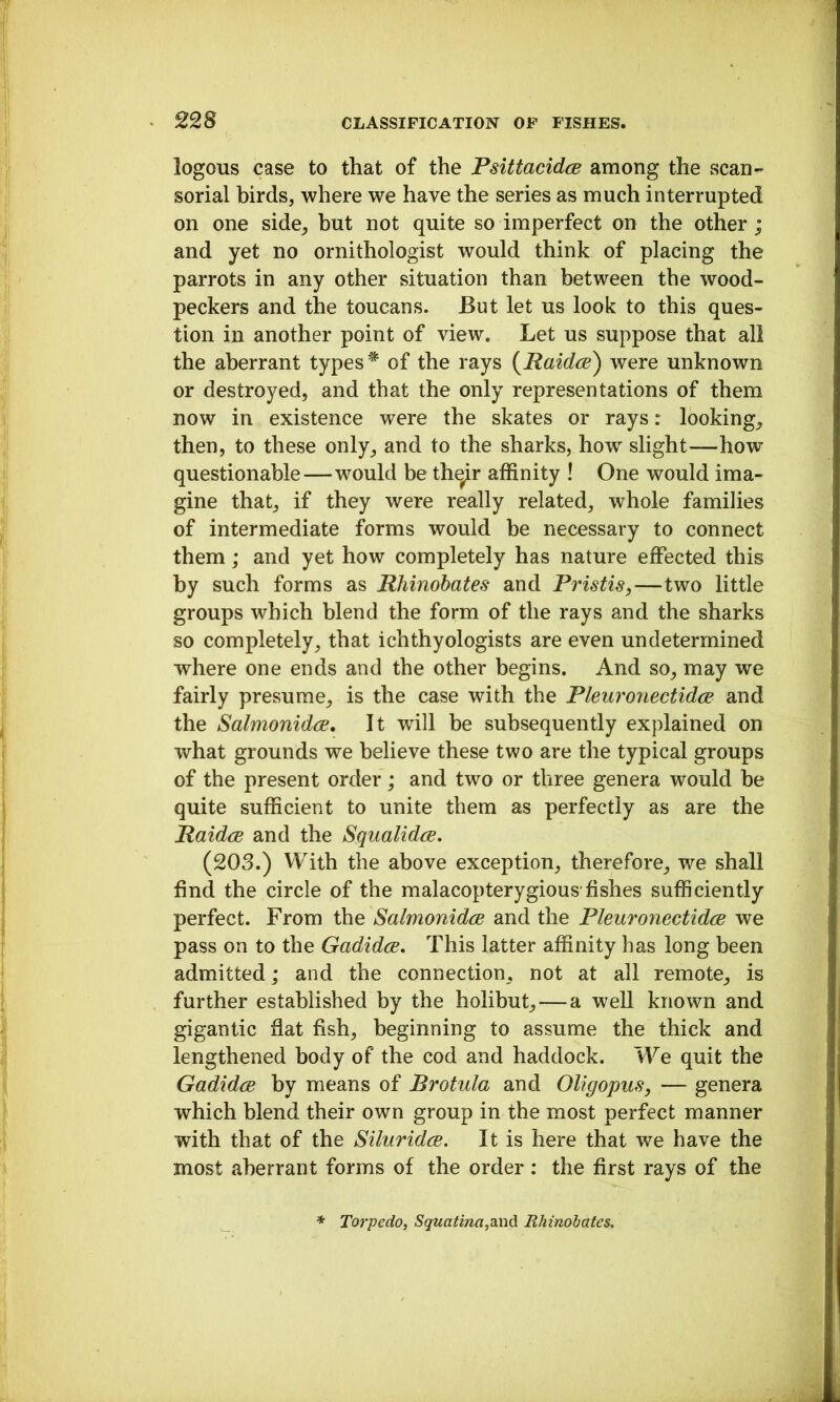 logons case to that of the Pslttacidce among the scan- sorial birds, where we have the series as much interrupted on one side, but not quite so imperfect on the other; and yet no ornithologist would think of placing the parrots in any other situation than between the wood- peckers and the toucans. But let us look to this ques- tion in another point of view. Let us suppose that all the aberrant types of the rays {^Raidcs) were unknown or destroyed, and that the only representations of them now in existence were the skates or rays: looking, then, to these only, and to the sharks, how slight—how questionable—would be thqir affinity ! One would ima- gine that, if they were really related, whole families of intermediate forms would be necessary to connect them; and yet how completely has nature effected this by such forms as Rhinobates and Pristis,—two little groups which blend the form of the rays and the sharks so completely, that ichthyologists are even undetermined where one ends and the other begins. And so, may we fairly presume, is the case with the Pleuro7iectid(E and the Salmonidce, It will be subsequently explained on what grounds we believe these two are the typical groups of the present order; and two or three genera would be quite sufficient to unite them as perfectly as are the RaidcB and the Squalidce, (203.) With the above exception, therefore, we shall find the circle of the malacopterygious-fishes sufficiently perfect. From the SalmonidcE and the PleuronectidcB we pass on to the Gadidce. This latter affinity has long been admitted; and the connection, not at all remote, is further established by the holibut, — a well known and gigantic fiat fish, beginning to assume the thick and lengthened body of the cod and haddock. We quit the Gadidce by means of Brotula and Oligopus, — genera which blend their own group in the most perfect manner with that of the SiluridcB, It is here that we have the most aberrant forms of the order : the first rays of the * Torpedo, SquaUna,2Lnd. Rhinobates.