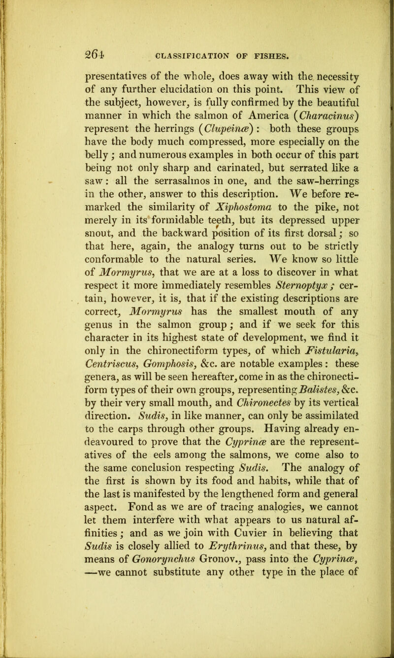 presentatives of the whole_, does away with the necessity of any further elucidation on this point. This view of the subject^ however^ is fully confirmed by the beautiful manner in which the salmon of America (^Characinus) represent the herrings (^ClupeincB) : both these groups have the body much compressed, more especially on the belly; and numerous examples in both occur of this part being not only sharp and carinated, but serrated like a saw: all the serrasalmos in one, and the saw-herrings in the other, answer to this description. We before re- marked the similarity of Xiphostoma to the pike, not merely in its formidable teeth, but its depressed upper snout, and the backward position of its first dorsal; so that here, again, the analogy turns out to be strictly conformable to the natural series. We know so little of Mormyrus, that we are at a loss to discover in what respect it more immediately resembles Stermptyoo; cer- tain, however, it is, that if the existing descriptions are correct, Mormyrus has the smallest mouth of any genus in the salmon group; and if we seek for this character in its highest state of development, we find it only in the chironectiform types, of which Fistularia^ Centriscus, Gomphosis, &c. are notable examples: these genera, as will be seen hereafter, come in as the chironecti- forra types of their own groups, representing &c. by their very small mouth, and Chironectes by its vertical direction. Sudis, in like manner, can only be assimilated to the carps through other groups. Having already en- deavoured to prove that the CyprincB are the represent- atives of the eels among the salmons, we come also to the same conclusion respecting Sudis. The analogy of the first is shown by its food and habits, while that of the last is manifested by the lengthened form and general aspect. Fond as we are of tracing analogies, we cannot let them interfere with what appears to us natural af- finities ; and as we join with Cuvier in believing that Sudis is closely allied to Erythrinus, and that these, by means of Gonorynchus Gronov., pass into the CyprincE^ —we cannot substitute any other type in the place of