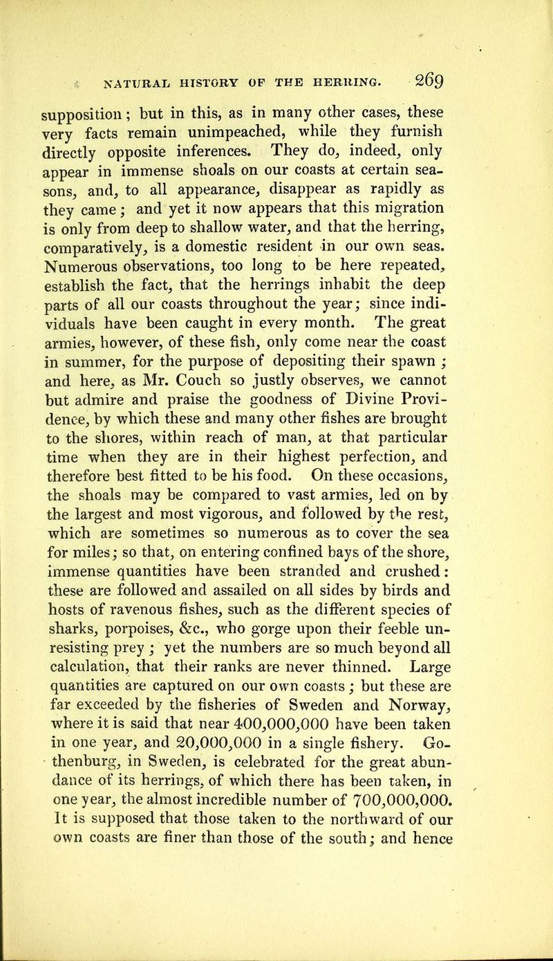 supposition; but in this, as in many other cases, these very facts remain unimpeached, while they furnish directly opposite inferences. They do, indeed, only appear in immense shoals on our coasts at certain sea- sons, and, to all appearance, disappear as rapidly as they came; and yet it now appears that this migration is only from deep to shallow water, and that the herring, comparatively, is a domestic resident in our own seas. Numerous observations, too long to be here repeated, establish the fact, that the herrings inhabit the deep parts of all our coasts throughout the year; since indi- viduals have been caught in every month. The great armies, however, of these fish, only come near the coast in summer, for the purpose of depositing their spawn ; and here, as Mr. Couch so justly observes, we cannot but admire and praise the goodness of Divine Provi- dence, by which these and many other fishes are brought to the shores, within reach of man, at that particular time when they are in their highest perfection, and therefore best fitted to be his food. On these occasions, the shoals may be compared to vast armies, led on by the largest and most vigorous, and followed by the rest, which are sometimes so numerous as to cover the sea for miles; so that, on entering confined bays of the shore, immense quantities have been stranded and crushed: these are followed and assailed on all sides by birds and hosts of ravenous fishes, such as the dilferent species of sharks, porpoises, &c., v/ho gorge upon their feeble un- resisting prey ; yet the numbers are so much beyond all calculation, that their ranks are never thinned. Large quantities are captured on our own coasts ; but these are far exceeded by the fisheries of Sweden and Norway, where it is said that near 400,000,000 have been taken in one year, and 20,000,000 in a single fishery. Go- thenburg, in Sweden, is celebrated for the great abun- dance of its herrings, of which there has been taken, in one year, the almost incredible number of 700,000,000. It is supposed that those taken to the northward of our own coasts are finer than those of the south; and hence
