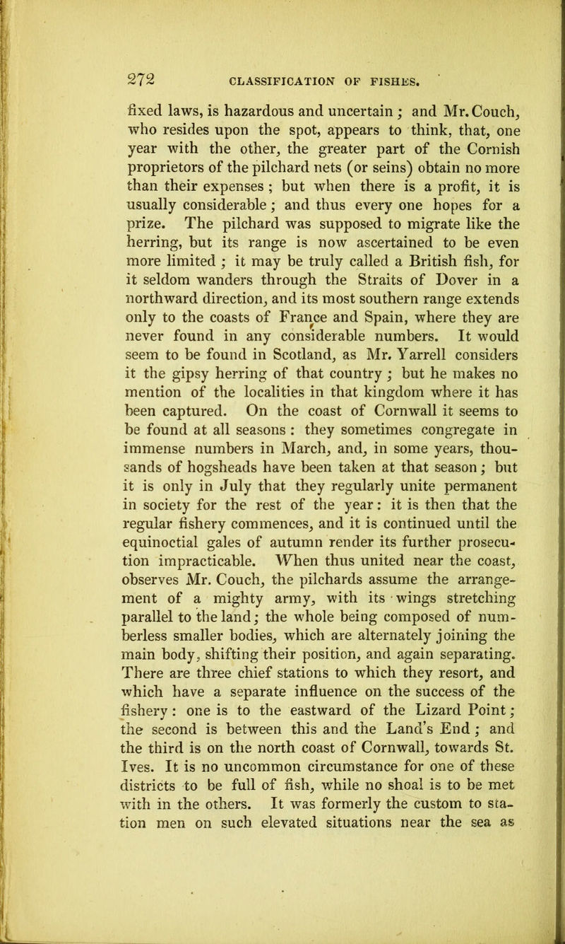 fixed laws, is hazardous and uncertain; and Mr. Couch, who resides upon the spot, appears to think, that, one year with the other, the greater part of the Cornish proprietors of the pilchard nets (or seins) obtain no more than their expenses ; but when there is a profit, it is usually considerable; and thus every one hopes for a prize. The pilchard was supposed to migrate like the herring, hut its range is now ascertained to be even more limited ; it may be truly called a British fish, for it seldom wanders through the Straits of Dover in a northward direction, and its most southern range extends only to the coasts of France and Spain, where they are never found in any considerable numbers. It would seem to be found in Scotland, as Mr. Yarrell considers it the gipsy herring of that country; but he makes no mention of the localities in that kingdom where it has been captured. On the coast of Cornwall it seems to be found at all seasons : they sometimes congregate in immense numbers in March, and, in some years, thou- sands of hogsheads have been taken at that season; but it is only in July that they regularly unite permanent in society for the rest of the year: it is then that the regular fishery commences, and it is continued until the equinoctial gales of autumn render its further prosecu- tion impracticable. When thus united near the coast, observes Mr. Couch, the pilchards assume the arrange- ment of a mighty army, with its wings stretching parallel to the land; the whole being composed of num- berless smaller bodies, which are alternately joining the main body, shifting their position, and again separating. There are three chief stations to which they resort, and which have a separate influence on the success of the fishery: one is to the eastward of the Lizard Point; the second is between this and the Land’s End; and the third is on the north coast of Cornwall, towards St. Ives. It is no uncommon circumstance for one of these districts to be full of fish, while no shoal is to be met with in the others. It was formerly the custom to sta- tion men on such elevated situations near the sea as