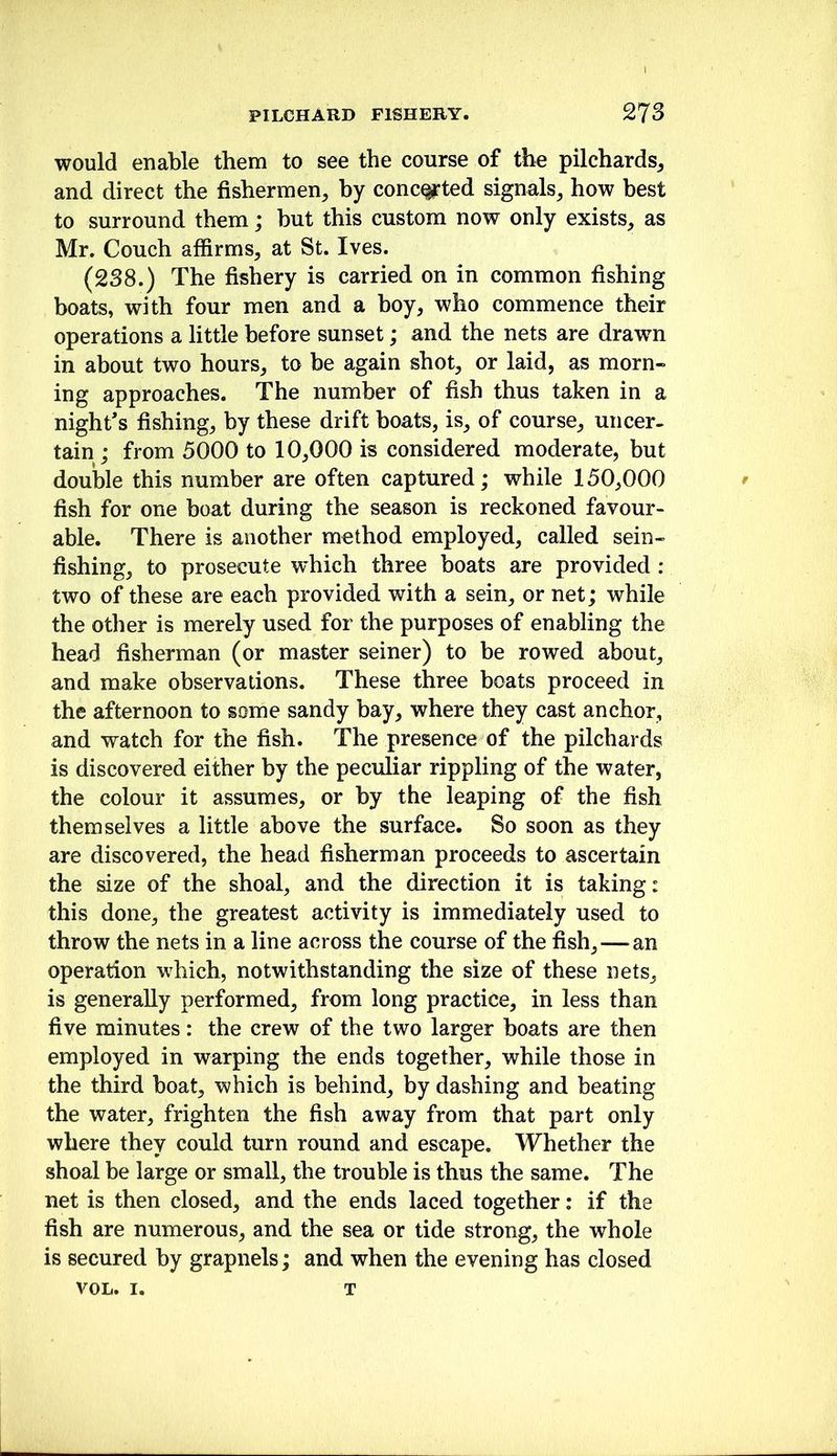 would enable them to see the course of the pilchards^ and direct the fishermen^ by conc^ted signals, how best to surround them; but this custom now only exists, as Mr. Couch affirms, at St. Ives. (238.) The fishery is carried on in common fishing boats, with four men and a boy, who commence their operations a little before sunset; and the nets are drawn in about two hours, to be again shot, or laid, as morn- ing approaches. The number of fish thus taken in a night’s fishing, by these drift boats, is, of course, uncer- tain ; from 5000 to 10,000 is considered moderate, but double this number are often captured; while 150,000 fish for one boat during the season is reckoned favour- able. There is another method employed, called sein- fishing, to prosecute which three boats are provided : two of these are each provided with a sein, or net; while the other is merely used for the purposes of enabling the head fisherman (or master seiner) to be rowed about, and make observations. These three boats proceed in the afternoon to some sandy bay, where they cast anchor, and watch for the fish. The presence of the pilchards is discovered either by the peculiar rippling of the water, the colour it assumes, or by the leaping of the fish themselves a little above the surface. So soon as they are discovered, the head fisherman proceeds to ascertain the size of the shoal, and the direction it is taking: this done, the greatest activity is immediately used to throw the nets in a line across the course of the fish,—an operation which, notwithstanding the size of these nets, is generally performed, from long practice, in less than five minutes: the crew of the two larger boats are then employed in warping the ends together, while those in the third boat, which is behind, by dashing and beating the water, frighten the fish away from that part only where they could turn round and escape. Whether the shoal be large or small, the trouble is thus the same. The net is then closed, and the ends laced together: if the fish are numerous, and the sea or tide strong, the whole is secured by grapnels; and when the evening has closed VOL. I. T