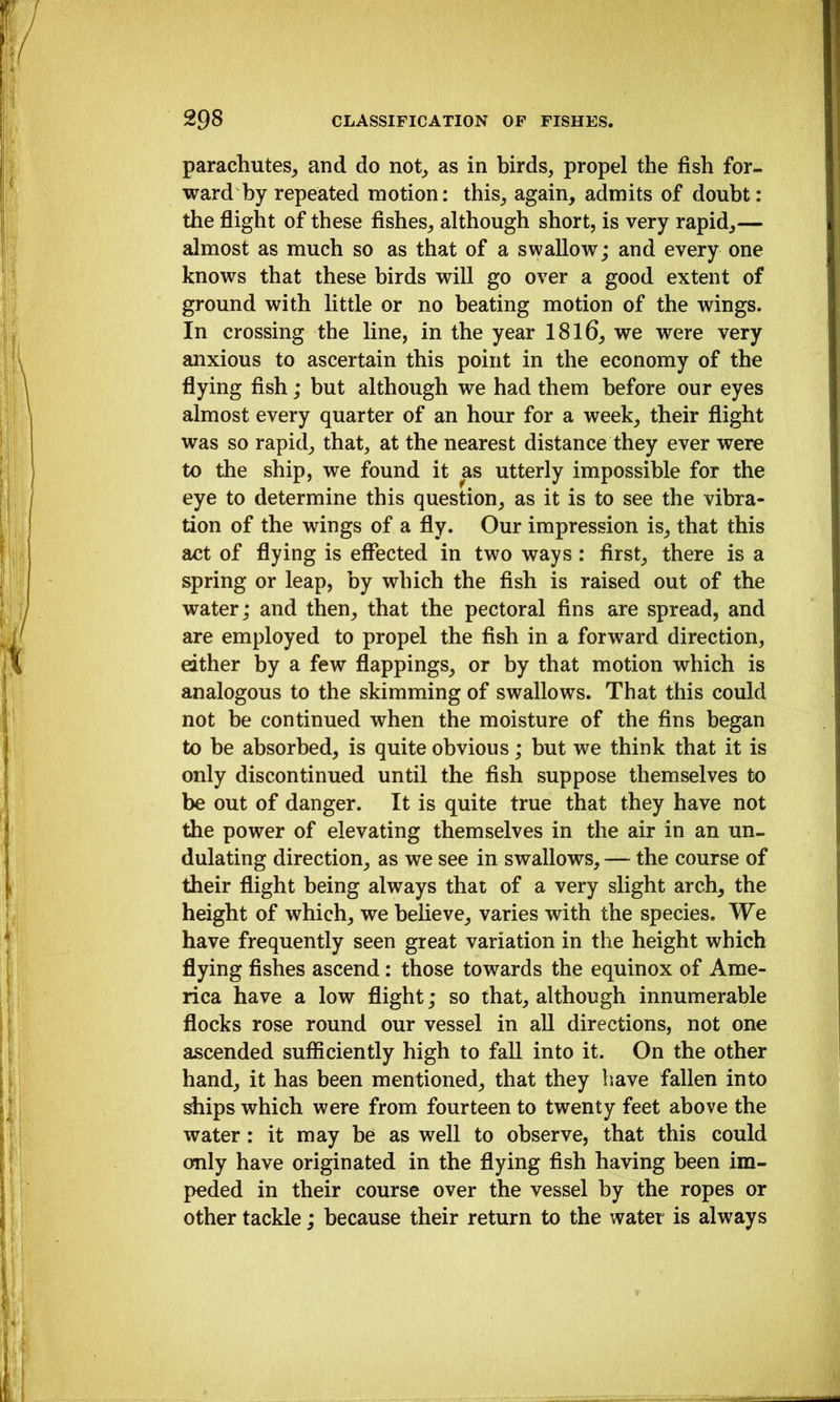 parachutes^ and do not_> as in birds, propel the fish for- ward by repeated motion: this, again, admits of doubt: the flight of these fishes, although short, is very rapid,— almost as much so as that of a swallow; and every one knows that these birds will go over a good extent of ground with little or no beating motion of the wings. In crossing the line, in the year 1816, we were very anxious to ascertain this point in the economy of the flying fish; but although we had them before our eyes almost every quarter of an hour for a week, their flight was so rapid, that, at the nearest distance they ever were to the ship, we found it as utterly impossible for the eye to determine this question, as it is to see the vibra- tion of the wings of a fly. Our impression is, that this act of flying is effected in two ways: first, there is a spring or leap, by which the fish is raised out of the water; and then, that the pectoral fins are spread, and are employed to propel the fish in a forward direction, either by a few flappings, or by that motion which is analogous to the skimming of swallows. That this could not be continued when the moisture of the fins began to be absorbed, is quite obvious; but we think that it is only discontinued until the fish suppose themselves to be out of danger. It is quite true that they have not the power of elevating themselves in the air in an un- dulating direction, as we see in swallows, — the course of their flight being always that of a very slight arch, the height of which, we believe, varies with the species. We have frequently seen great variation in the height which flying fishes ascend: those towards the equinox of Ame- rica have a low flight; so that, although innumerable flocks rose round our vessel in all directions, not one ascended sufficiently high to fall into it. On the other hand, it has been mentioned, that they have fallen into ships which were from fourteen to twenty feet above the water: it may be as well to observe, that this could only have originated in the flying fish having been im- peded in their course over the vessel by the ropes or other tackle; because their return to the water is always