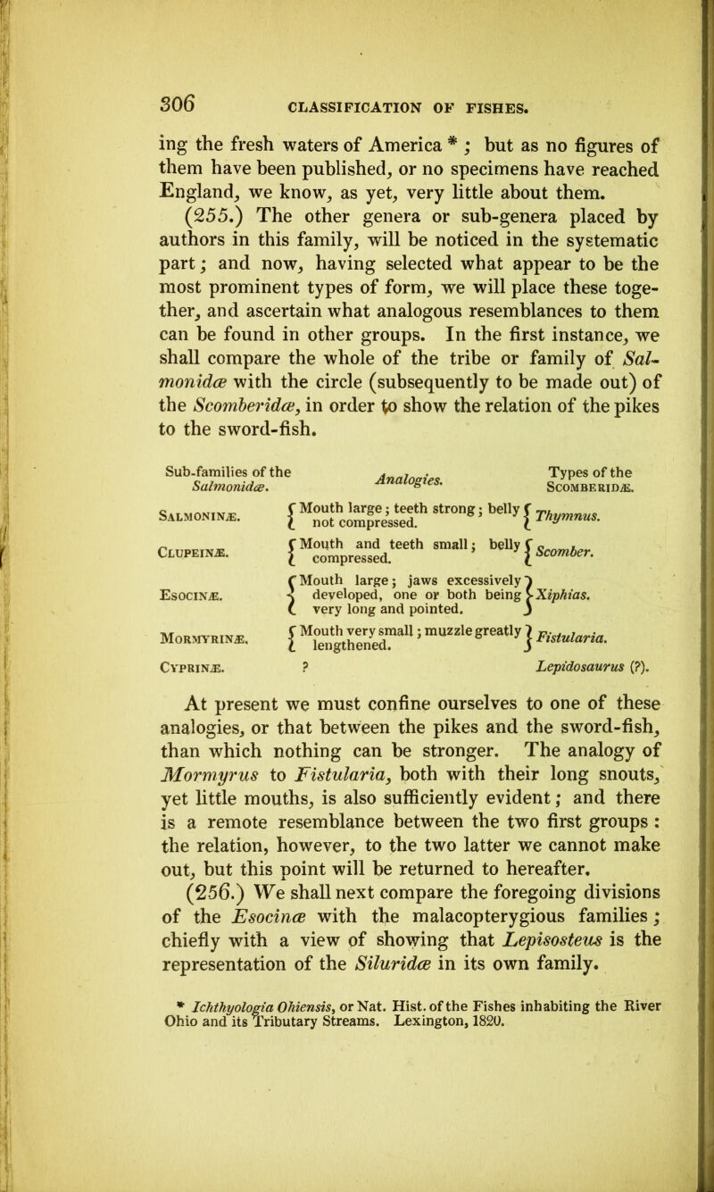 S06 ing the fresh waters of America * ; but as no figures of them have been published^ or no specimens have reached England^ we know_, as yet^ very little about them. (255,) The other genera or sub-genera placed by authors in this family, will be noticed in the systematic part; and now, having selected what appear to be the most prominent types of form, we will place these toge- ther, and ascertain what analogous resemblances to them can be found in other groups. In the first instance, we shall compare the whole of the tribe or family of Sal-~ monidce with the circle (subsequently to be made out) of the Scomberidce, in order show the relation of the pikes to the sword-fish. Sub-families of the Salmonidee. Analogies, Types of the SCOMBERIDiE. auPEiN*. {“Tmpre“ed‘“‘'' EsOCINiE. Morotrin^, rMouth large; jaws excessively^ developed, one or both being >Xiphias. C very long and pointed. j Mouth very small lengthened. ; muzzle greatly J Fisiularia. CVPRIN^. Lepidosaurus (?). At present we must confine ourselves to one of these analogies, or that between the pikes and the sword-fish, than which nothing can be stronger. The analogy of Mormyrus to Fistularia, both with their long snouts, yet little mouths, is also suflficiently evident; and there is a remote resemblance between the two first groups : the relation, however, to the two latter we cannot make out, but this point will be returned to hereafter. (256.) We shall next compare the foregoing divisions of the Esocince with the malacopterygious families; chiefly with a view of showing that Lepisosteus is the representation of the Siluridce in its own family. * Ichtkpologia OhiensiSf or Nat. Hist, of the Fishes inhabiting the River Ohio and its Tributary Streams. Lexington, 1820.