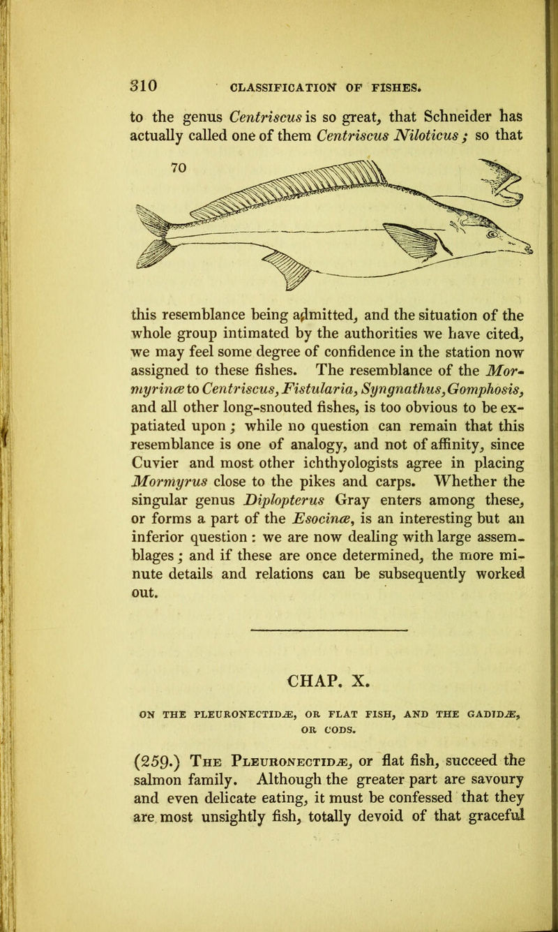 to the genus Centriscusi^ so great, that Schneider has actually called one of them Centriscus JViloticus ; so that this resemblance being admitted, and the situation of the whole group intimated by the authorities we have cited, we may feel some degree of confidence in the station now assigned to these fishes. The resemblance of the Mor-^ myrince to Centriscus, Fistularia, Syngnathus,Gomphosis, and all other long-snouted fishes, is too obvious to be ex- patiated upon; while no question can remain that this resemblance is one of analogy, and not of affinity, since Cuvier and most other ichthyologists agree in placing Mormyrus close to the pikes and carps. Whether the singular genus Diplopterus Gray enters among these, or forms a part of the Esocince, is an interesting but an inferior question : we are now dealing with large assem- blages ; and if these are once determined, the more mi- nute details and relations can be subsequently worked out. CHAP, X. ON THE PLEURONECTID^, OR FLAT FISH, AND THE GADIBJE, OR CODS. (259») The Pleuronectid^, or flat fish, succeed the salmon family. Although the greater part are savoury and even delicate eating, it must be confessed that they are most unsightly fish, totally devoid of that graceful