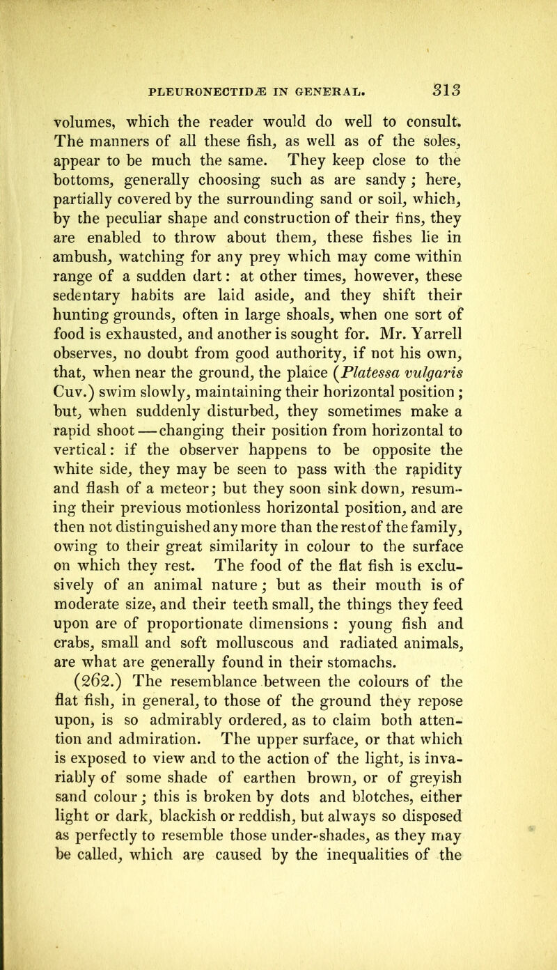 volumes, which the reader would do well to consult. The manners of all these fish, as well as of the soles, appear to he much the same. They keep close to the bottoms, generally choosing such as are sandy; here, partially covered by the surrounding sand or soil, which, by the peculiar shape and construction of their fins, they are enabled to throw about them, these fishes lie in ambush, watching for any prey which may come within range of a sudden dart: at other times, however, these sedentary habits are laid aside, and they shift their hunting grounds, often in large shoals, when one sort of food is exhausted, and another is sought for. Mr. Yarrell observes, no doubt from good authority, if not his own, that, when near the ground, the plaice {Platessa vulgaris Cuv.) swim slowly, maintaining their horizontal position ; but, when suddenly disturbed, they sometimes make a rapid shoot—changing their position from horizontal to vertical: if the observer happens to be opposite the white side, they may be seen to pass with the rapidity and flash of a meteor; but they soon sink down, resum- ing their previous motionless horizontal position, and are then not distinguished any more than therestof the family, owing to their great similarity in colour to the surface on which they rest. The food of the flat fish is exclu- sively of an animal nature; hut as their mouth is of moderate size, and their teeth small, the things they feed upon are of proportionate dimensions : young fish and crabs, small and soft molluscous and radiated animals, are what are generally found in their stomachs. (262.) The resemblance between the colours of the flat fish, in general, to those of the ground they repose upon, is so admirably ordered, as to claim both atten- tion and admiration. The upper surface, or that which is exposed to view and to the action of the light, is inva- riably of some shade of earthen brown, or of greyish sand colour; this is broken by dots and blotches, either light or dark, blackish or reddish, but always so disposed as perfectly to resemble those under-shades, as they may be called, which are caused by the inequalities of the