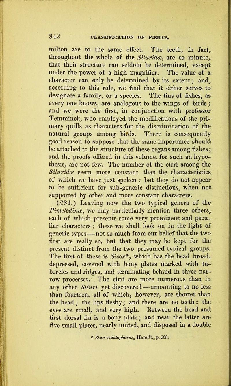 milton are to the same effect. The teeth^ in fact^ throughout the whole of the Siluridce, are so minute^ that their structure can seldom he determined^ except under the power of a high magnifier. The value of a character can only be determined by its extent; and^ according to this rule^ vre find that it either serves to designate a family^ or a species. The fins of fishes^ as every one knows^ are analogous to the wing^ of birds ; and we were the first, in conjunction with professor Temminck, who employed the modifications of the pri- mary quills as characters for the discrimination of the natural groups among birds. There is consequently good reason to suppose that the same importance should be attached to the structure of these organs among fishes; and the proofs offered in this volume, for such an hypo- thesis, are not few. The number of the cirri among the SiluridcB seem more constant than the characteristics of which we have just spoken : but they do not appear to be sufficient for sub-generic distinctions, when not supported by other and more constant characters. (281.) Leaving now the two typical genera of the PimelodincE, we may particularly mention three others, each of which presents some very prominent and pecu- liar characters ; these we shall look on in the light of generic types — not so much from our belief that the two first are really so, but that they may be kept for the present distinct from the two presumed typical groups. The first of these is Sisor*, which has the head broad, depressed, covered with bony plates marked with tu- bercles and ridges, and terminating behind in three nar- row processes. The cirri are more numerous than in any other Siluri yet discovered—amounting to no less than fourteen, all of which, however, are shorter than the head; the lips fleshy; and there are no teeth: the eyes are small, and very high. Between the head and first dorsal fin is a bony plate; and near the latter are five small plates, nearly united, and disposed in a double * Szsar rabdophoruSt, Hamilt, p. 208«