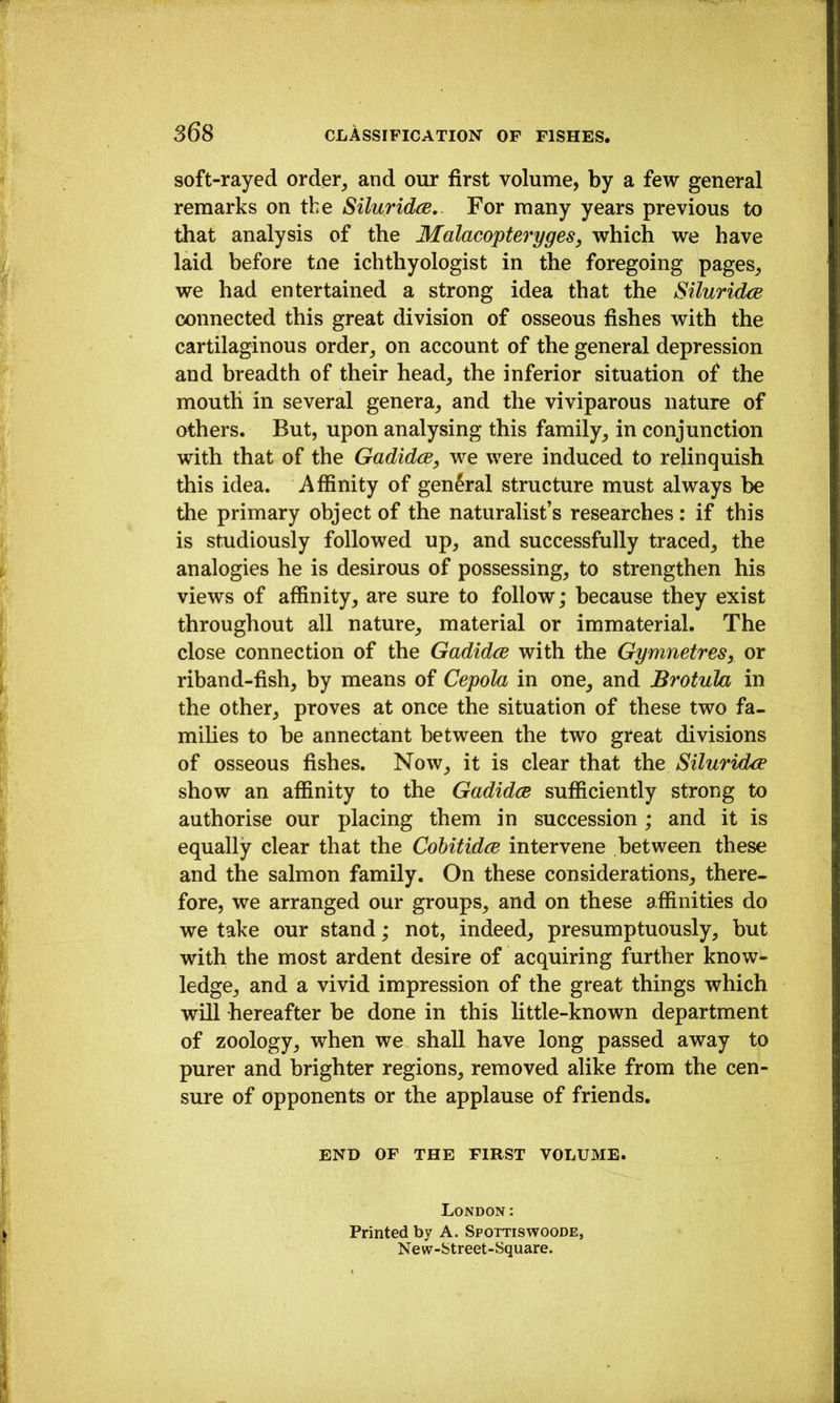 soft-rayed order^ and our first volume, by a few general remarks on the Siluridce,. For many years previous to that analysis of the Malacopteryges, which we have laid before tne ichthyologist in the foregoing pages_, we had entertained a strong idea that the Siluridce connected this great division of osseous fishes with the cartilaginous order^ on account of the general depression and breadth of their head, the inferior situation of the mouth in several genera, and the viviparous nature of others. But, upon analysing this family, in conjunction with that of the Gadidce, we were induced to relinquish this idea. Affinity of general structure must always be the primary object of the naturalist’s researches: if this is studiously followed up, and successfully traced, the analogies he is desirous of possessing, to strengthen his views of affinity, are sure to follow; because they exist throughout all nature, material or immaterial. The close connection of the Gadidce with the Gymnetres, or riband-fish, by means of Cepola in one, and Brotula in the other, proves at once the situation of these two fa- milies to be annectant between the two great divisions of osseous fishes. Now, it is clear that the SiluridxB show an affinity to the Gadidce sufficiently strong to authorise our placing them in succession ; and it is equally clear that the Cohitidce intervene between these and the salmon family. On these considerations, there- fore, we arranged our groups, and on these affinities do we take our stand; not, indeed, presumptuously, but with the most ardent desire of acquiring further know- ledge, and a vivid impression of the great things which will hereafter be done in this little-known department of zoology, when we shall have long passed away to purer and brighter regions, removed alike from the cen- sure of opponents or the applause of friends. END OF THE FIRST VOLUME. London: Printed by A. Spottiswoode, New-btreet-Square.