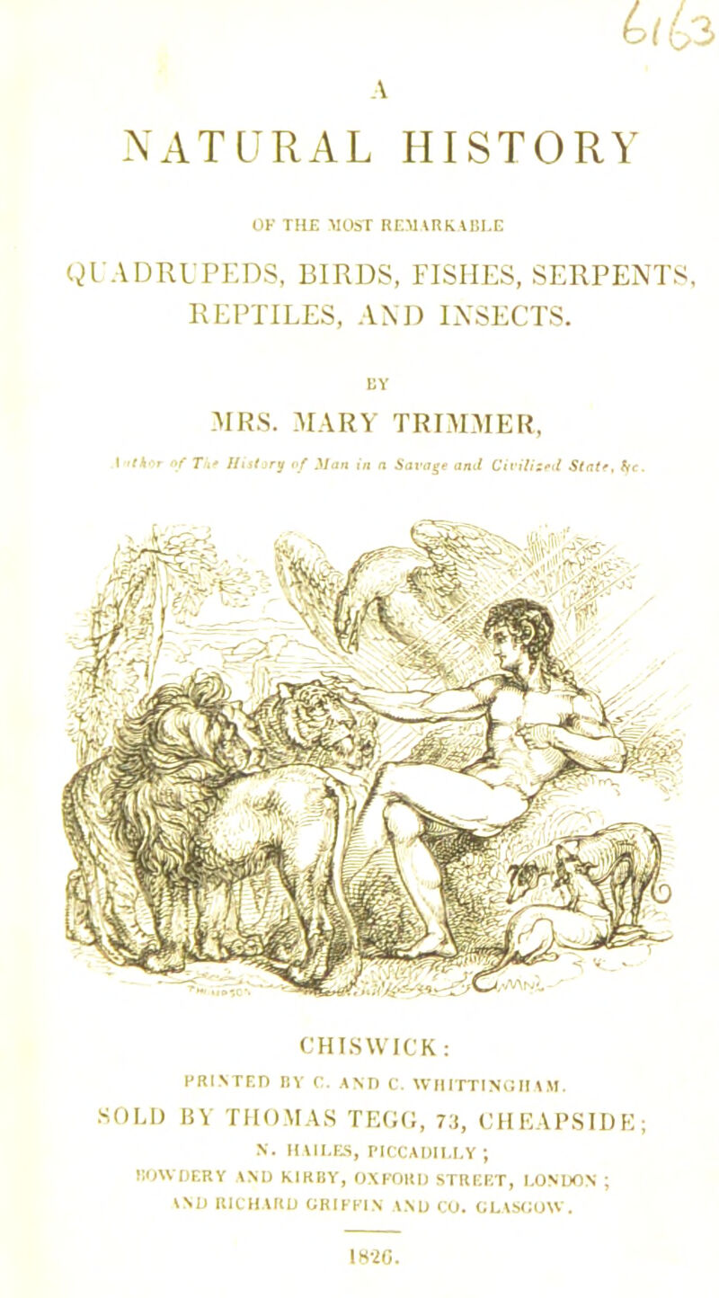 NATURAL HISTORY OF THE MOST REMARKABLE QUADRUPEDS, BIRDS, FISHES, SERPENTS, REPTILES, AND INSECTS. CHISWICK: PRINTED BY C. AND C. WHITTINGHAM. SOLD BY THOMAS TEGG, 73, CHEAPSIDE; N. HAILES, PICCADILLY; KOWOERY AND KIRBY, OXFORD STREET, LONDON ; VND RICHARD GRIFFIN AND CO. GLASGOW. 1K-2G.