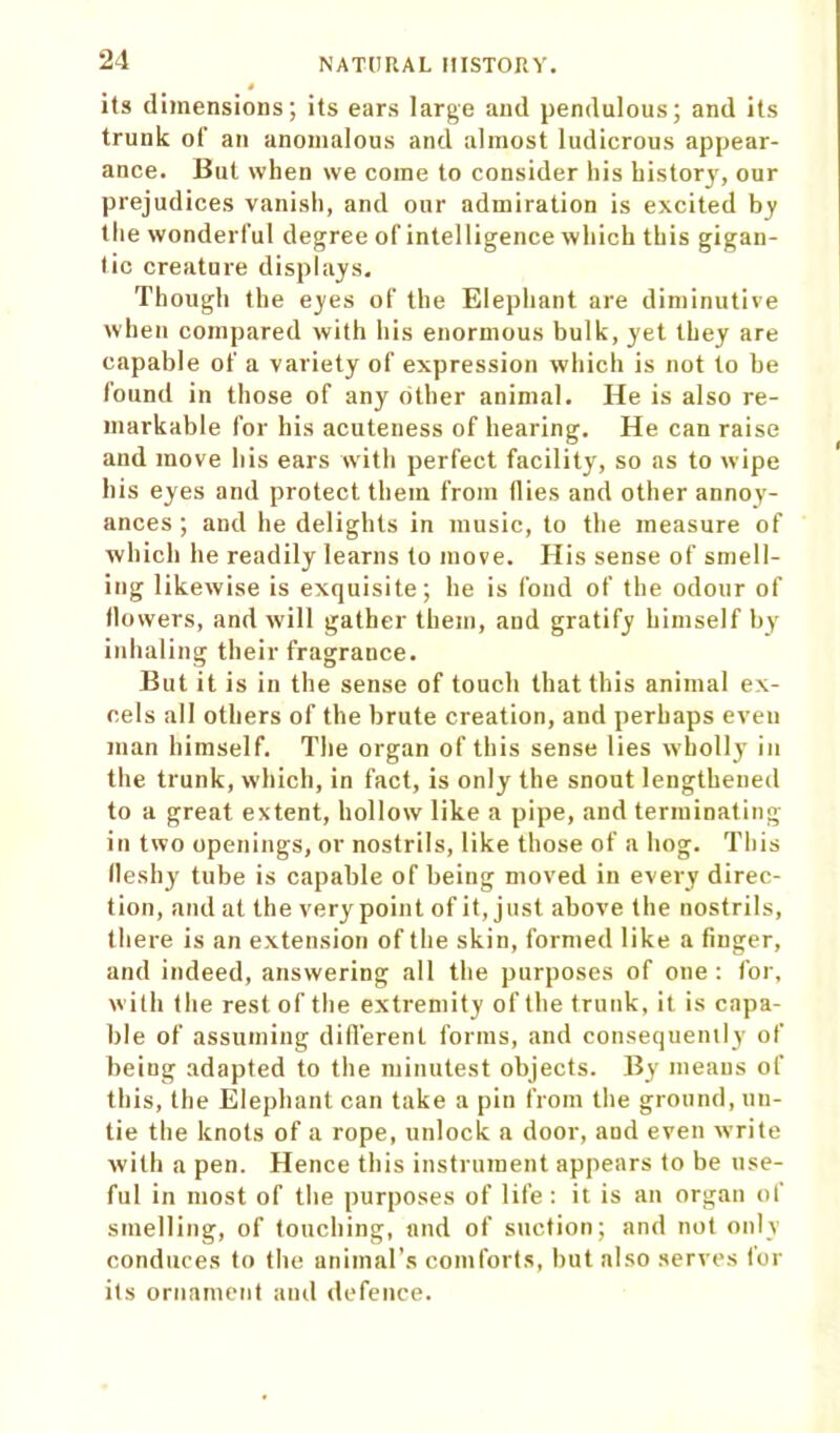its dimensions; its ears large and pendulous; and its trunk of an anomalous and almost ludicrous appear- ance. But when we come to consider his history, our prejudices vanish, and our admiration is excited by the wonderful degree of intelligence which this gigan- tic creatnre displays. Though the eyes of the Elephant are diminutive when compared with his enormous bulk, yet they are capable of a variety of expression which is not to be found in those of any other animal. He is also re- markable for his acuteness of hearing. He can raise and move his ears with perfect facility, so as to wipe his eyes and protect them from Hies and other annoy- ances ; and he delights in music, to the measure of which he readily learns to move. His sense of smell- ing likewise is exquisite; he is fond of the odour of llowers, and will gather them, and gratify himself by inhaling their fragrance. But it is in the sense of touch that this animal ex- cels all others of the brute creation, and perhaps even man himself. The organ of this sense lies wholly in the trunk, which, in fact, is only the snout lengthened to a great extent, hollow like a pipe, and terminating in two openings, or nostrils, like those of a hog. This lleshy tube is capable of being moved in every direc- tion, and at the very point of it, just above the nostrils, there is an extension of the skin, formed like a finger, and indeed, answering all the purposes of one: for, with the rest of the extremity of the trunk, it is capa- ble of assuming different forms, and consequently of being adapted to the minutest objects. By means of this, the Elephant can take a pin from the ground, un- tie the knots of a rope, unlock a door, and eyen write with a pen. Hence this instrument appears to be use- ful in most of the purposes of life: it is an organ of smelling, of touching, and of suction; and not only conduces to the animal’s comforts, but also serves for its ornament and defence.
