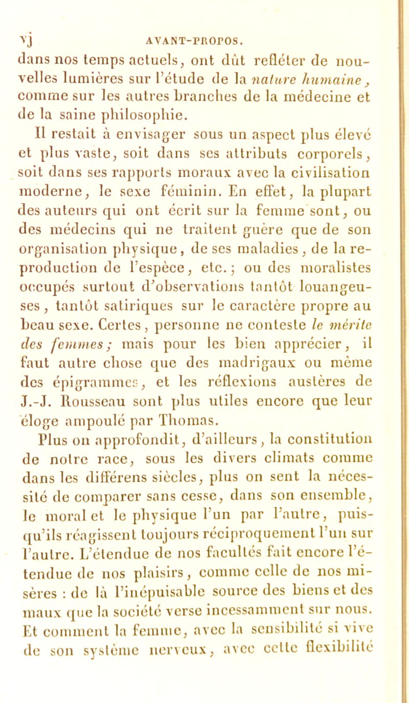 vj AVANT-rnOPOS. dans nos temps actuels, ont dût refléter de nou- velles lumières sur l’étude de la nature humaine , comme sur les autres branches de la médecine et de la saine philosophie. Il restait à envisager sous un aspect plus élevé et plus vaste, soit dans ses attributs corporels, soit dans ses rapports moraux avec la civilisation moderne, le sexe féminin. En effet, la plupart des auteurs qui ont écrit sur la femme sont, ou des médecins qui ne traitent guère que de son organisation physique, de ses maladies , de la re- production de l’espèce, etc.; ou des moralistes occupés surtout d’observations tantôt louangeu- ses , tantôt satiriques sur le caractère propre au beau sexe. Certes , personne ne conteste le mérite des femmes; mais pour les bien apprécier, il faut autre chose que des madrigaux ou même des épigrammes, et les réflexions austères de J.-J. Rousseau sont plus utiles encore que leur éloge ampoulé par Thomas. Plus ou approfondit, d’ailleurs, la constitution de notre race, sous les divers climats comme dans les différens siècles, plus on sent la néces- sité de comparer sans cesse, dans son ensemble, le moral et le physique l’un par l’autre, puis- qu’ils réagissent toujours réciproquement l’un sur l’autre. L’étendue de nos facultés fait encore l’é- tendue de nos plaisirs, comme celle de nos mi- sères : de là l’inépuisable source des biens et des maux que la société verse incessamment sur nous. Et comment la femme, avec la sensibilité si vive de son système nerveux, avec celte flexibilité