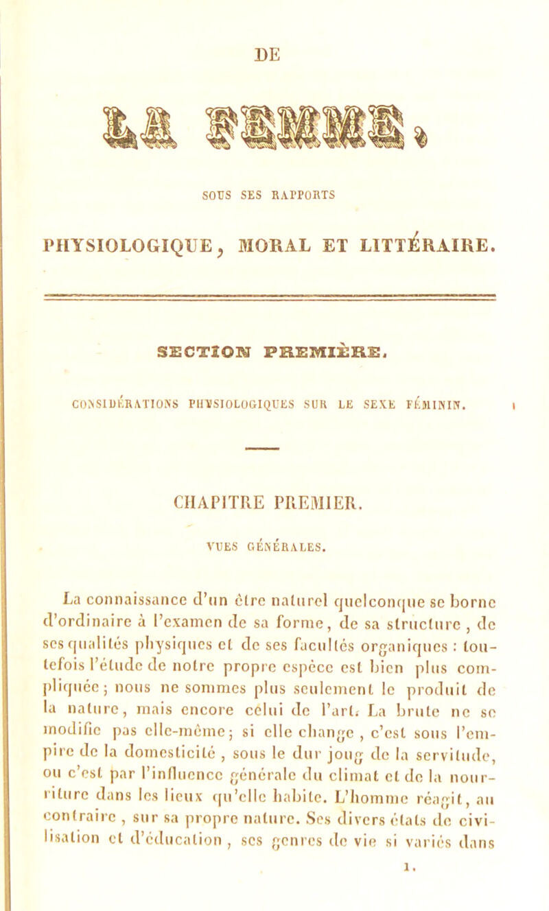 DE SOUS SES RAIFORTS PHYSIOLOGIQUE, MORAL ET LITTERAIRE. SECTION PEEMIÈKS. CONSIDÉRATIONS PliïSIOLOGIQÜES SUR LE SEXE FEMININ. CHAPITRE PREMIER. VUES GÉNÉRALES. La connaissance d’un cire naturel quelconque se borne d’ordinaire à l’examen de sa forme, de sa structure , de scs qualités physiques et de ses facultés organiques : tou- tefois l’étude de notre propre espèce est bien plus com- pliquée; nous ne sommes plus seulement le produit de la nature, mais encore celui de l’art. La brute ne se modifie pas elle-même; si elle change , c’est sous l’em- pire de la domesticité , sous le dur joug de la servitude, ou c’est par l’influence générale du climat cl de la nour- riture dans les lieux qu’elle habite. L’homme réagit, au contraire , sur sa propre nature. Ses divers étals de civi- lisation et d’éducation , scs genres do vie si variés dans