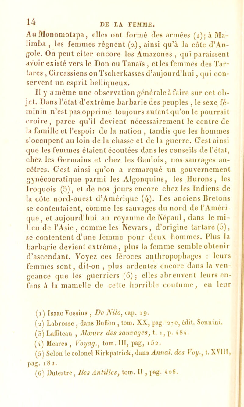 Au Monomolapa, elles ont formé des armées (x);à ]\Ia- limba , les femmes régnent (2), ainsi qu’à la côte d’An- gole. O11 peut citer encore les Amazones , qui paraissent avoir existé vers le Don ou Tanaïs , et les femmes des Tar- (arcs , Circassiens ou Tsclierkasses d’aujourd’hui, qui con- servent un esprit belliqueux. Il y a môme une observation générale à faire sur cet ob- jet. Dans l’état d’extrême barbarie des peuples , le sexe fé- minin n’est pas opprimé toujours autant qu’on le pourrait croire, parce qu’il devient nécessairement le centre de la famille et l’espoir de la nation , tandis que les hommes s’occupent au loin de la chasse et de la guerre. C’est ainsi que les femmes étaient écoutées dans les conseils de l’état, chez les Germains et chez les Gaulois, nos sauvages an- cêtres. C’est ainsi qu’on a remarqué un gouvernement gynécocratique parmi les Algonquins, les Durons, les Iroquois (3), et de nos jours encore chez les Indiens de la côte nord-ouest d’Amérique (4)- Les anciens Bretons se contentaient, comme les sauvages du nord de l’Améri- que, et aujourd’hui au royaume de Népaul, dans le mi- lieu de l’Asie, comme les Nevvars, d’origine tartare(5), 6e contentent d’une femme pour deux hommes. Plus la barbarie devient extrême, plus la femme semble obtenir d’ascendant. Voyez ces féroces anthropophages : leurs femmes sont, dit-on , plus ardentes encore dans la ven- geance que les guerriers (6); elles abreuvent leurs en- fans à la mamelle de cette horrible coutume, en leur (1) Isaao Yossins , Do IVilo, cap. 19. (1) Labrosse , dans Ballon , toni. XX, pag. 2-0, édit. Sonnini. (3) Lafiiteau , Mœurs dos sauvages, t. 1, p. <184. (4) Meares , Voyag., tom.Ut, pag, i5î. (5) Selon le colonel Kirkpatrick, dans Annal, des Voyt. X' lit, pag. 182. (6) Dutertrc, Iles Antilles, tom. 11 , pag. 4o6.