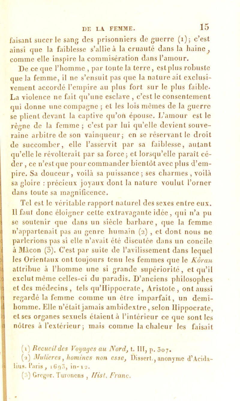 faisant sucer le sang des prisonniers de guerre (1); c’est ainsi que la faiblesse s’allie à la cruauté dans la haine ^ comme elle inspire la commisération dans l’amour. De ce que l’homme , par toute la terre, est plus robuste que la femme, il ne s’ensuit pas que la nature ait exclusi- vement accordé l’empire au plus fort sur le plus faible. La violence ne fait qu’une esclave , c’est le consentement qui donne une compagne ; et les lois mêmes de la guerre se plient devant la captive qu’on épouse. L’amour est le règne de la femme ; c’est par lui qu’elle devient souve- raine arbitre de son vainqueur; en se réservant le droit de succomber, elle l’asservit par sa faiblesse, autant qu’elle le révolterait par sa force; et lorsqu’elle paraît cé- der, ce n’estque pourcommander bientôt avec plus d’em- pire. Sa douceur, voilà sa puissance; ses charmes , voilà sa gloire : précieux joyaux dont la nature voulut l’orner dans toute sa magnificence. Tel est le véritable rapport naturel des sexes entre eux. Il faut donc éloigner cette extravagante idée, qui n’a pu se soutenir que dans un siècle barbare, que la femme n’appartenait pas au genre humain (2) , et dont nous ne parlerions pas si elle n’avait été discutée dans un concile à Mâcon (3). C’est par suite de l’avilissement dans lequel les Orientaux ont toujours tenu les femmes que le Kôrau attribue à l’homme une si grande supériorité, et qu’il exclut même celles-ci du paradis. D’anciens philosophes et des médecins , tels qu’Hippocralc, Aristote , ont aussi regardé la femme comme un cire imparfait, un demi- homme. Elle n’était jamais ambidextre , scion Hippocrate, et ses organes sexuels étaient à l’intérieur ce que sont les nôtres à l’extérieur; mais comme la chaleur les faisait (1) Recucildcs Voyaycs au Nord, t. III, p. 307. (a) Mu lier es, hommes non esse. Dissert., anonyme d’Acida- lius. l'aris , 1 Gp5, in- u. (3) Grcgor. Turonens , ffist, Franc.