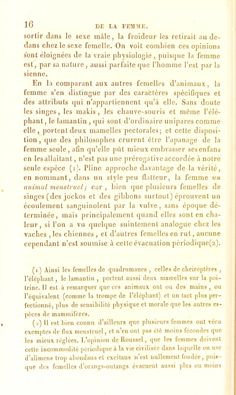 sortir dans le sexe mâle, la froideur les relirait au de- dans chez le sexe femelle. On voit combien ces opinions sont éloignées de la vraie physiologie, puisque la femme est, par sa nature , aussi parfaite que l’homme l’est par la sienne. En la comparant aux autres femelles d’animaux, la femme s’en distingue par des caractères spécifiques et des attributs qui n’appartiennent qu’à elle. Sans doute les singes, les makis, les chauve-souris et même l’élé- phant, le lamantin , qui sont d’ordinaire unipares comme elle, portent deux mamelles pectorales; et cette disposi- tion, que des philosophes crurent être l’apanage de la femme seule, afin qu’elle pût mieux embrasser sesenfans en les allaitant, n’est pas une prérogative accordée à notre seule espèce (1). Pline approche davantage de la vérité, en nommant, dans un style peu flatteur, la femme un animal menstruel ; car , bien que plusieurs femelles de singes (des jockos et des gibbons surtout) éprouvent un écoulement sanguinolent par la vulve, sans époque dé- terminée, mais principalement quand elles sont en cha- leur, si l’on a vu quelque suintement analogue chez les vaches , les chiennes , et d’autres femelles en rut, aucune cependant n’est soumise à cette évacuation périodique(a). (1 ) Ainsi les femelles de quadrumanes , celles de chéiroptères , l’éléphant, le lamantin , portent aussi deux mamelles sur la poi- trine. Il est à remarquer que ces animaux ont ou des mains, ou l’équivalent (comme la trompe de l’éléphant) et un tact plus per- fectionné, plus de sensibilité physique et morale que les autres es- pèces de mammifères. [i) Il est bien connu d’ailleurs que plusieurs femmes ont vécu exemptes de flux menstruel, et n’en ont pas été moins fécondes que les mieux réglées. L’opinion de Roussel, que les femmes doivent cette incommodité périodique à la vie civilisée dans laquelle on use d’alimcns trop abondans et cxcitans n’est nullement fondée, puis- que des femelles d’orangs-outangs évacuent aussi plus ou moins