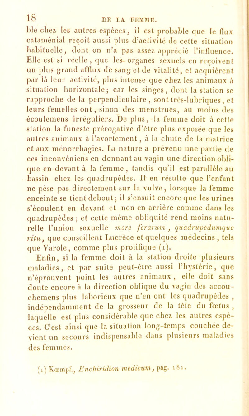 blo chez les autres espèces, il est probable que le flux cataménial reçoit aussi plus (l’activité de celte situation habituelle, dont on n’a pas assez apprécié l’influence. Elle est si réelle, que les- organes sexuels en reçoivent un plus grand afflux dë sang et de vitalité, et acquièrent par là leur activité, plus intense que chez les animaux à situation horizontale; car les singes, dont la station se rapproche de la perpendiculaire, sont très-lubriques, et leurs femelles ont, sinon des menstrues, au moins des écoulcmens irréguliers. De plus, la femme doit à celle station la funeste prérogative d’être plus exposée que les autres animaux à l’avortement, à la chute de la matrice et aux ménorrhagies. La nature a prévenu une partie de ces inconvéniens en donnant au vagin une direction obli- que en devant à la femme, tandis qu’il est parallèle au bassin chez les quadrupèdes. Il en résulte que l’enfant ne pèse pas directement sur la vulve, lorsque la femme enceinte se tient debout; il s’ensuit encore que les urines s’écoulent en devant et non en arrière comme dans les quadrupèdes ; et celte même obliquité rend moins natu- relle l’union sexuelle more ferarum, quadrupedumque ritu, que conseillent Lucrèce et quelques médecins , tels que Varole, comme plus prolifique (1). Enfin, si la femme doit à la slation droite plusieurs maladies, et par suite peut-être aussi l’hystérie, que n’éprouvent point les autres animaux , elle doit sans doute encore à la direction oblique du vagin des accou- chemens plus laborieux que n’en ont les quadrupèdes , indépendamment de la grosseur de la tète du fœtus , laquelle est plus considérable que chez les autres espè- ces. C’est ainsi que la situation long-temps couchée de- vient un secours indispensable dans plusieurs maladies des femmes. (i) Kœinpf., Encldridion medicum, psg- 181.