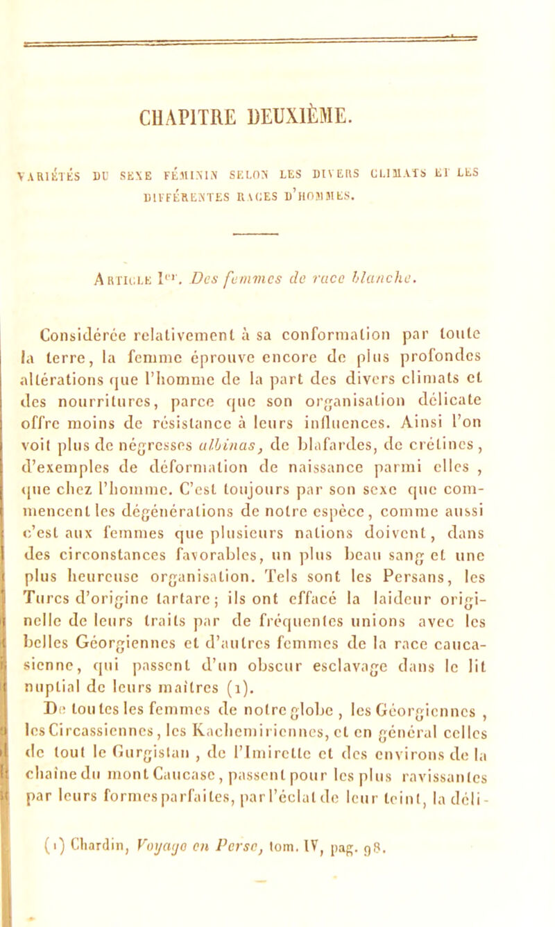 CHAPITRE DEUXIÈME. VARIÉTÉS DU SEXE FEMININ SELON LES DIVERS CLIMATS ET LES DIFFÉRENTES RACES d’hOÎIMES. Article Ier. Des femmes de race blanche. Considérée relativement à sa conformation par toute la terre, la femme éprouve encore de plus profondes altérations que l’homme de la part des divers climats et des nourritures, parce que son organisation délicate offre moins de résistance à leurs influences. Ainsi l’on voit plus de négresses al,binas, de blafardes, de crétines , d’exemples de déformation de naissance parmi elles , (pie chez l’homme. C’est toujours par son sexe que com- mencent les dégénérations de notre espèce, comme aussi c’est aux femmes que plusieurs nations doivent, dans des circonstances favorables, un plus beau sang et une plus heureuse organisation. Tels sont les Persans, les Turcs d’origine tartare; ils ont effacé la laideur origi- nelle de leurs traits par de fréquentes unions avec les belles Géorgiennes et d’autres femmes de la race cauca- sienne, qui passent d’un obscur esclavage dans le lit nuptial de leurs maîtres (1). De tou tes les femmes de notre globe , les Géorgiennes , les Circassienncs, les Kachemiricnnes, et en général celles de tout le Gurgistan , de l’Imirclle et des environs de la ehaînedu mont Caucase, passent pour les plus ravissantes par leurs formes parfaites, parl’éclatde leur teint, la déli (i) Chardin, Voyaijo en Perse, tom. IV, pag. g8.