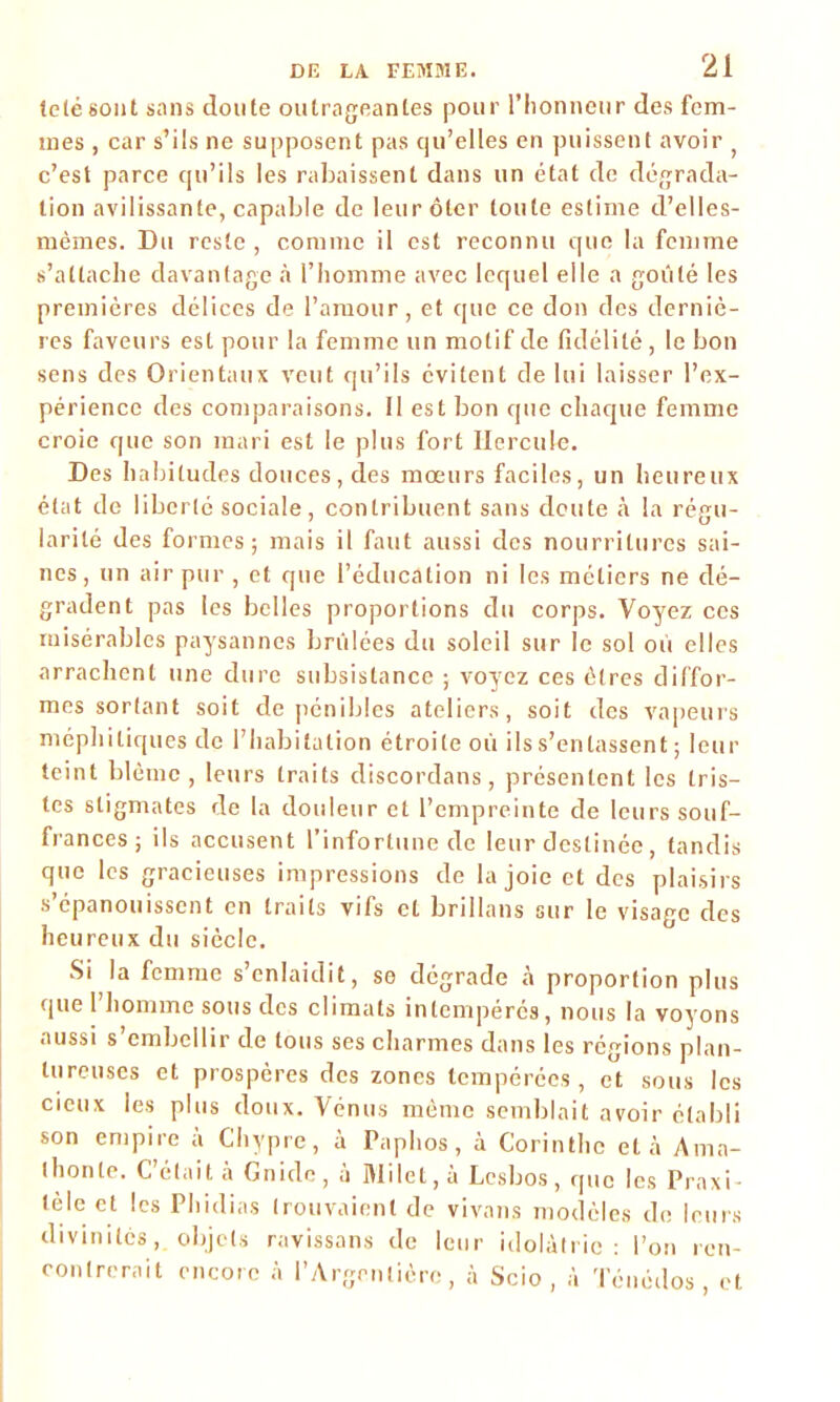 télé sont sans doute outrageantes pour l’honneur des fem- mes , car s’ils ne supposent pas qu’elles en puissent avoir c’est parce qu’ils les rabaissent dans un état de dégrada- tion avilissante, capable de leur ôter toute estime d’elles- mèmes. Du reste, comme il est reconnu que la femme s’attache davantage à l’homme avec lequel elle a goûté les premières délices de l’amour, et que ce don des derniè- res faveurs est pour la femme un motif de fidélité, le bon sens des Orientaux veut qu’ils évitent de lui laisser l’ex- périence des comparaisons. Il est bon que chaque femme croie que son mari est le plus fort Hercule. Des habitudes douces, des mœurs faciles, un heureux état de liberté sociale, contribuent sans doute à la régu- larité des formes; mais il faut aussi des nourritures sai- nes, un air pur , et que l’éducation ni les métiers ne dé- gradent pas les belles proportions du corps. Voyez ces misérables paysannes brûlées du soleil sur le sol ou elles arrachent une dure subsistance ; voyez ces êtres diffor- mes sortant soit de pénibles ateliers, soit des vapeurs méphitiques de l’habitation étroite oû ils s’entassent ; leur teint blême, leurs traits discordans, présentent les tris- tes stigmates de la douleur et l’empreinte de leurs souf- frances; ils accusent l’infortune de leur destinée, tandis que les gracieuses impressions de la joie et des plaisirs s’épanouissent en traits vifs et brillans sur le visage des heureux du siècle. Si la femme s’enlaidit, se dégrade à proportion plus quel homme sous des climats intempérés, nous la voyons aussi s’embellir de tous ses charmes dans les régions plan- tureuses et prospères des zones tempérées, et sous les cieux les plus doux. Vénus même semblait avoir établi son empire à Chypre, à Paplios, à Corinthe et à Amo- lli on le. C étai t a Gnidc , a Milet, a Lcsbos , que les Praxi ■ télé et les Phidias trouvaient de vivons modèles de divinités, objets ravissons de leur idolàh îédos , et le leurs idolâtrie : l’on ren- contrerait encore à l’Argcntièrc, à Scio , à Té ne