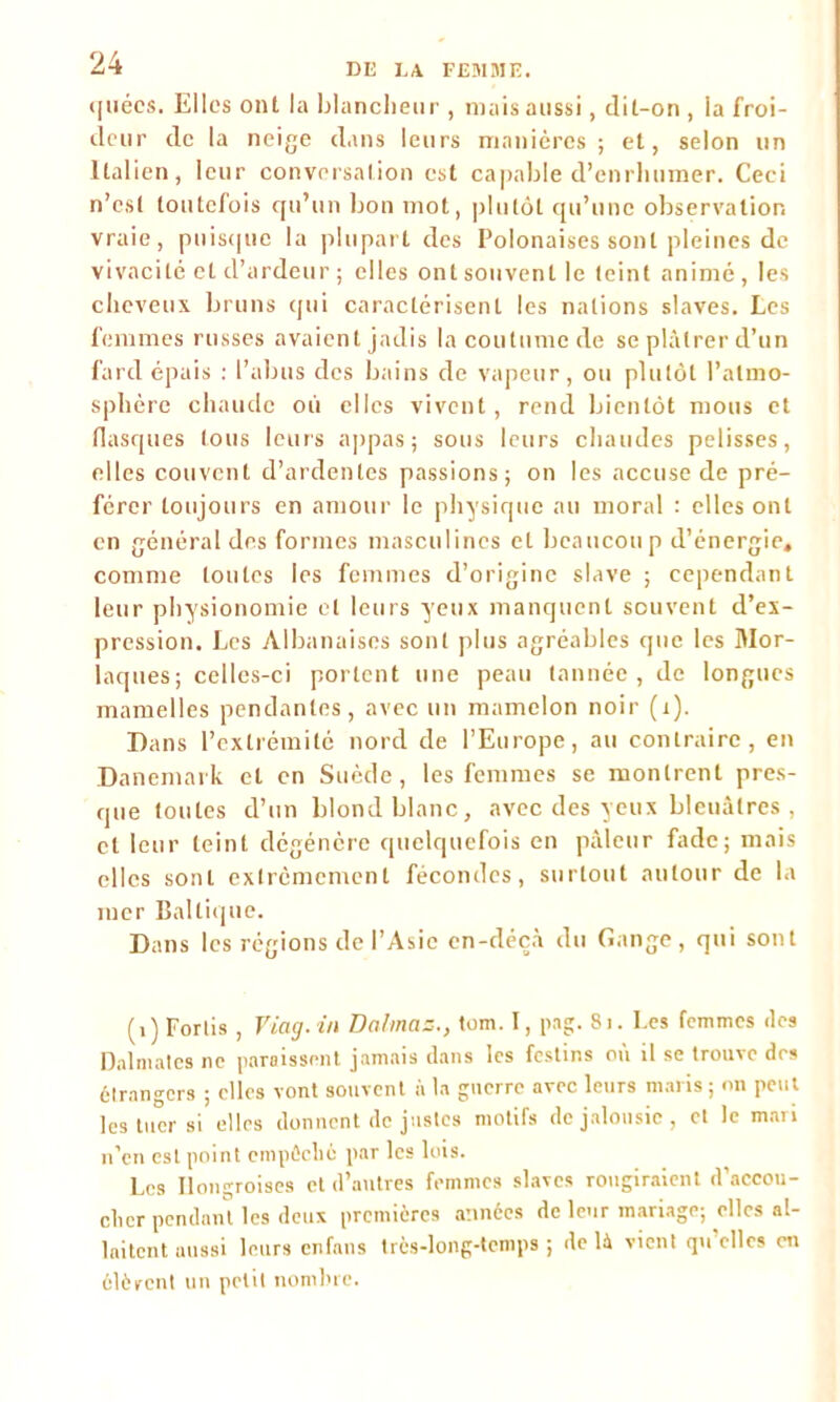 ([liées. Elles ont la blancheur , mais aussi, dit-on , ia froi- deur de la neige dans leurs manières ; et, selon un Italien, leur conversation est capable d’enrhumer. Ceci n’est toutefois qu’un bon mot, plutôt qu’une observation vraie, puisque la plupart des Polonaises sont pleines de vivacité et d’ardeur ; elles ont souvent le teint animé, les cheveux bruns qui caractérisent les nations slaves. Les femmes russes avaient jadis la coutume de se plâtrer d’un fard épais : l’abus des bains de vapeur, ou plutôt l’atmo- sphère chaude où elles vivent, rend bientôt mous et flasques tous leurs appas; sous leurs chaudes pelisses, elles couvent d’ardentes passions; on les accuse de pré- férer toujours en amour le physique au moral : elles ont en général des formes masculines et beaucoup d’énergie, comme toutes les femmes d’origine slave ; cependant leur physionomie et leurs yeux manquent souvent d’ex- pression. Les Albanaises sont plus agréables que les Mor- laques; celles-ci portent une peau tannée, de longues mamelles pendantes, avec un mamelon noir (i). Dans l’extrémité nord de l’Europe, au contraire, en Danemark et en Suède, les femmes se montrent pres- que toutes d’un blond blanc, avec des yeux bleuâtres , et leur teint dégénère quelquefois en pâleur fade; mais elles sont extrêmement fécondes, surtout autour de la mer Baltique. Dans les régions de l’Asie en-déçâ du Gange, qui sont (i) Forlis , Fiag.ûi Dalmas., tom. 1, png. 81. Les femmes des Dalmates ne paraissent jamais dans les festins où il se trouve des étrangers ; elles vont souvent à la guerre avec leurs maris ; on peut les tuer si elles donnent de justes motifs de jalousie, et le mari n’en est point empêché par les lois. Les Hongroises et d’autres femmes slaves rougiraient d’accou- cher pendant les deux premières années de leur mariage; elles al- laitent aussi leurs enfans très-long-tcmps ; delà vient quelles en élèvent un petit nombre.