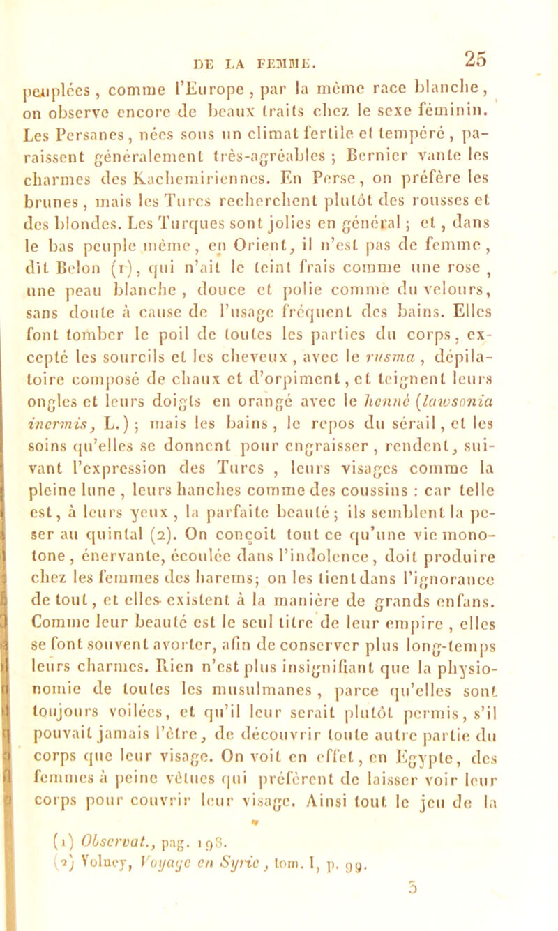 peuplées, comme l’Europe , par la même race blanche, on observe encore de beaux traits chez le sexe féminin. Les Persanes, nées sous un climat fertile et tempéré , pa- raissent généralement très-agréables ; Bernier vante les charmes des Kachemirienncs. En Perse, on préfère les brunes , mais les Turcs recherchent plutôt des rousses et des blondes. Les Turques sont jolies en général ; et, dans le bas peuple même, en Orient, il n’est pas de femme, dit Belon (r), qui n’ait le teint frais comme une rose une peau blanche, douce et polie comme du velours, sans doute à cause de l’usage fréquent des bains. Elles font tomber le poil de toutes les parties du corps, ex- cepté les sourcils et les cheveux, avec le rusma , dépila- toire composé de chaux et d’orpiment, et teignent leurs ongles et leurs doigts en orangé avec le henné (lawsonia inermis, L.) ; mais les bains, le repos du sérail, et les soins qu’elles se donnent pour engraisser, rendent, sui- vant l’expression des Turcs , leurs visages comme la pleine lune , leurs hanches comme des coussins : car telle est, à leurs yeux, la parfaite beauté; ils semblent la pe- ser au quintal (2). On conçoit tout ce qu’une vie mono- tone , énervante, écoulée dans l’indolence, doit produire chez les femmes des harems; on les tient dans l’ignorance de tout, et elles- existent à la manière de grands enfans. Comme leur beauté est le seul titre de leur empire , elles se font souvent avorter, afin de conserver plus long-temps leurs charmes. Rien n’est plus insignifiant que la physio- nomie de toutes les musulmanes , parce qu’elles sont toujours voilées, et qu’il leur serait plutôt permis, s’il pouvait jamais l’ètre, de découvrir toute autre partie du corps que leur visage. On voit en effet, en Egypte, des femmes à peine vêtues qui préfèrent de laisser voir leur corps pour couvrir leur visage. Ainsi tout le jeu de la * (1) Observât., pag. 198. (2) Yoluey, Voyage en Syrie, tom. 1, p. g9. 5