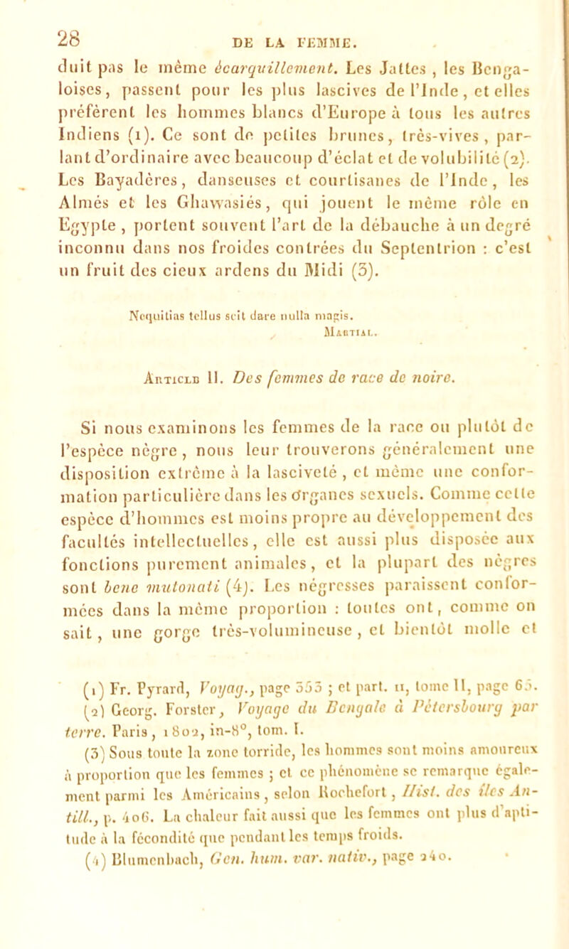 duit pas le inème àcarquillement. Les Jattes , les Bcnga- loises, passent pour les plus lascives de l’Inde, et elles préfèrent les hommes blancs d’Europe à tous les autres Indiens (1). Ce sont de petites brunes, très-vives, par- lant d’ordinaire avec beaucoup d’éclat et de volubilité (2) Les Bayadères, danseuses et courtisanes de l’Inde, les Aimés et les Ghawasiés, qui jouent le même rôle en Egypte , portent souvent l’art de la débauche à un degré inconnu dans nos froides contrées du Septentrion : c’est un fruit des cieux ardens du 3Iidi (5). Noquîtias tcllus soit tiare iiulla mapis. Màgtial. AnTicLB 11. Des femmes de race de noire. Si nous examinons les femmes de la race ou plutôt de l’espèce nègre, nous leur trouverons généralement une disposition extrême à la lasciveté , et même une confor- mation particulière dans les Organes sexuels. Comme celle espèce d’hommes est moins propre au développement des facultés intellectuelles, elle est aussi plus disposée aux fonctions purement animales, et la plupart des nègres sont benc mutonati (4j. Les négresses paraissent confor- mées dans la même proportion : toutes ont, comme on sait, une gorge très-volumineuse , et bientôt molle et (1) Fr. Pyrard, Voyatj., page 553 ; et part. 11, tome II, page 65. (a) Georg. Forster, Voyage du Bengale à Pètcrsbourg par terre. Paris, 180a, in-8°, tom. I. (3) Sous tonte la zone torride, les hommes sont moins amoureux à proportion que les femmes ; et ce phénomène se remarque égale- ment parmi les Américains, selon lloehefort , llisi. des tics An- till., p. Ao6. La chaleur fait aussi que les femmes ont plus d’apti- tude à la fécondité que pendant les temps froids. (•1) Blumenhach, G en. hum. var. nativ., page 1 a o.