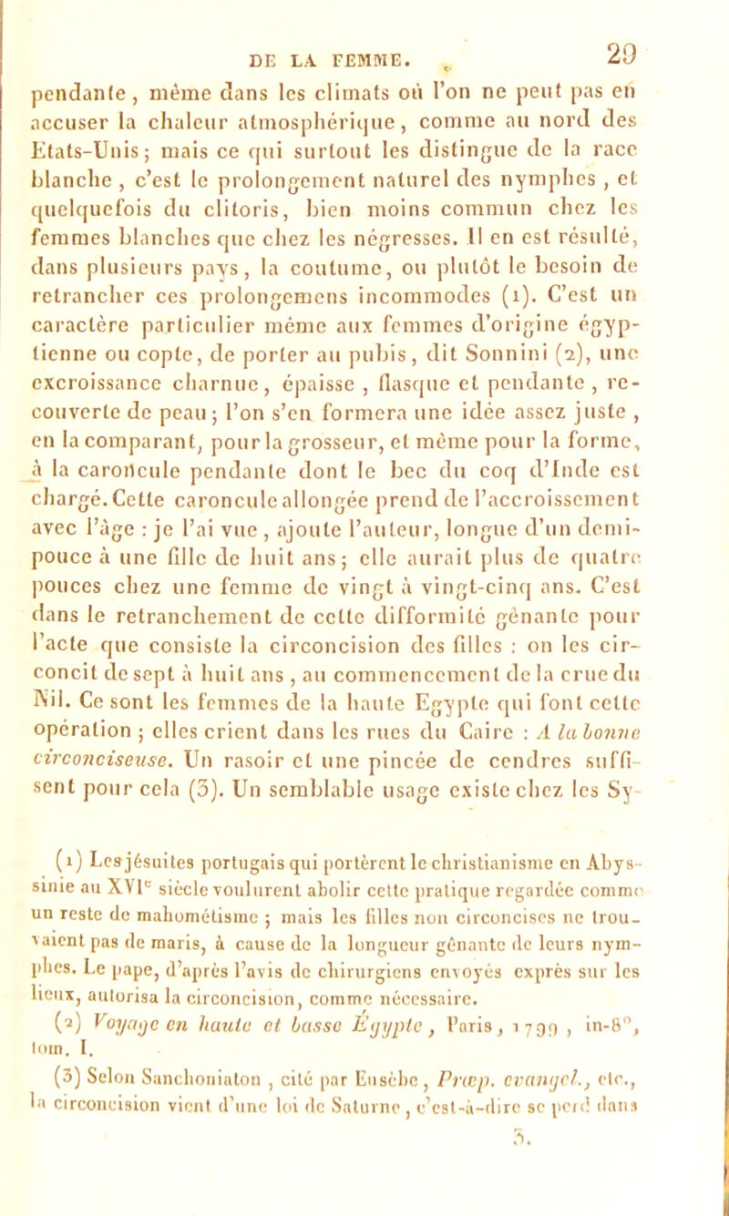 pendante, même dans les climats où l’on ne peut pas en accuser la chaleur atmosphérique, comme au nord des Etats-Unis; mais ce qui surtout les distingue de la race blanche , c’est le prolongement naturel des nymphes , et quelquefois du clitoris, bien moins commun chez les femmes blanches que chez les négresses. Il en est résulté, dans plusieurs pays, la coutume, ou plutôt le besoin de retrancher ces prolongemens incommodes (1). C’est un caractère particulier même aux femmes d’origine égyp- tienne ou copte, de porter au pubis , dit Sonnini (2), une excroissance charnue, épaisse , flasque et pendante, re- couverte de peau; l’on s’en formera une idée assez juste , en la comparant, pour la grosseur, et môme pour la forme, à la caroncule pendante dont le bec du coq d’Inde est chargé. Cette caroncule allongée prend de l’accroissement avec l’âge : je l’ai vue , ajoute l’auteur, longue d’un demi- pouce à une fille de huit ans; elle aurait plus de quatre pouces chez une femme de vingt à vingt-cinq ans. C’est dans le retranchement de celte difformité gênante pour l’acte que consiste la circoncision des filles : on les cir- concit de sept à huit ans , au commencement de la crue du Nil. Ce sont les femmes de la haute Egypte qui font cette opération ; elles crient dans les rues du Caire : A lahonne circonciseuse. Un rasoir et une pincée de cendres suffi sent pour cela (3). Un semblable usage existe chez les Sy- (1) Les jésuites portugais qui portèrent le christianisme en Abys- sinie au XVIe siècle voulurent abolir cette pratique regardée comme un reste de mahométisme ; mais les filles non circoncises ne trou- vaient pas de maris, à cause de la longueur gênante de leurs nym- phes. Le pape, d’après l’avis de chirurgiens envoyés exprès sur les lieux, autorisa la circoncision, comme nécessaire. (2) Voyage en haute et basse Egypte, Paris, 1790 , in-80, loin. I. (3) Selon Sanchoniaton , cité par Eusèbc, Prcep. cvangcl., etc., la circoncision vient d’une loi de Saturne, c’est-à-dire se perd dans