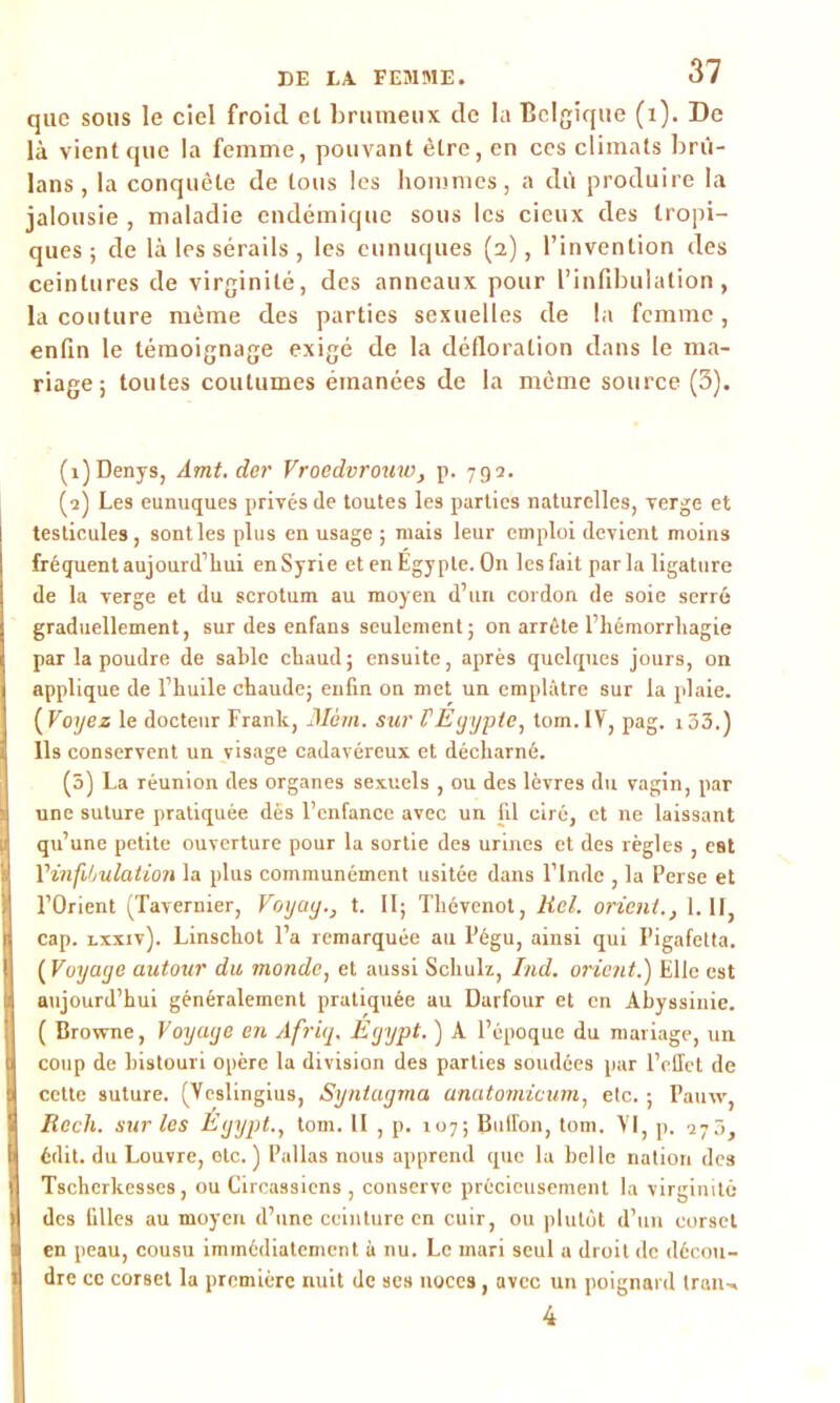 que sous le ciel froid et brumeux de la Belgique (i). De là vient que la femme, pouvant être, en ces climats brû- lans, la conquête de tous les hommes, a dû produire la jalousie , maladie endémique sous les cieux des tropi- ques ; de là les sérails , les eunuques (2), l’invention des ceintures de virginité, des anneaux pour l’infibulation, la couture même des parties sexuelles de la femme , enfin le témoignage exigé de la défloration dans le ma- riage; toutes coutumes émanées de la même source (3). (î)Denys, Amt. der Vroedvrouw, p. 792. (2) Les eunuques privés de toutes les parties naturelles, verge et testicules, sontles plus en usage ; mais leur emploi devient moins fréquent aujourd’hui en Syrie et en Egypte. On les fait parla ligature de la verge et du scrotum au moyen d’un cordon de soie serré graduellement, sur des enfans seulement ; on arrête l’hémorrhagie par la poudre de sable chaud; ensuite, après quelques jours, on applique de l’huile chaude; enfin on met un emplâtre sur la plaie. ( Voyez le docteur Frank, Mèm. sur F Egypte, tom. IV, pag. 133.) Ils conservent un visage cadavéreux et décharné. (3) La réunion des organes sexuels , ou des lèvres du vagin, par une suture pratiquée des l’enfance avec un fil ciré, et ne laissant qu’une petite ouverture pour la sortie des urines et des règles , est l’infibulation la plus communément usitée dans l’Inde , la Perse et l’Orient (Tavernier, Voyay.} t. II; Thévenot, Kel. orient., 1.11, cap. lxxiv). Linschot l’a remarquée au Pégu, ainsi qui Pigafetta. ( Voyage autour du monde, et aussi Schulz, Ind. orient.') Elle est aujourd’hui généralement pratiquée au Darfour et en Abyssinie. ( Browne, Voyage en Afriq. Egypt. ) A l’époque du mariage, un coup de bistouri opère la division des parties soudées par l’effet de cette suture. (Yeslingius, Syntagma anatomivum, etc. ; Pauw, Recli. sur les Egypt., tom. Il , p, 107; Buffon, tom. VI, p. 273, édit, du Louvre, etc. ) Pallas nous apprend que la belle nation des Tschcrkesses, ou Circassiens , conserve précieusement la virginité des filles au moyen d’une ceinture en cuir, ou plutôt d’un corset en peau, cousu immédiatement à nu. Le mari seul a droit de décou- dre ce corset la première nuit de ses noces, avec un poignard Iran-, 4