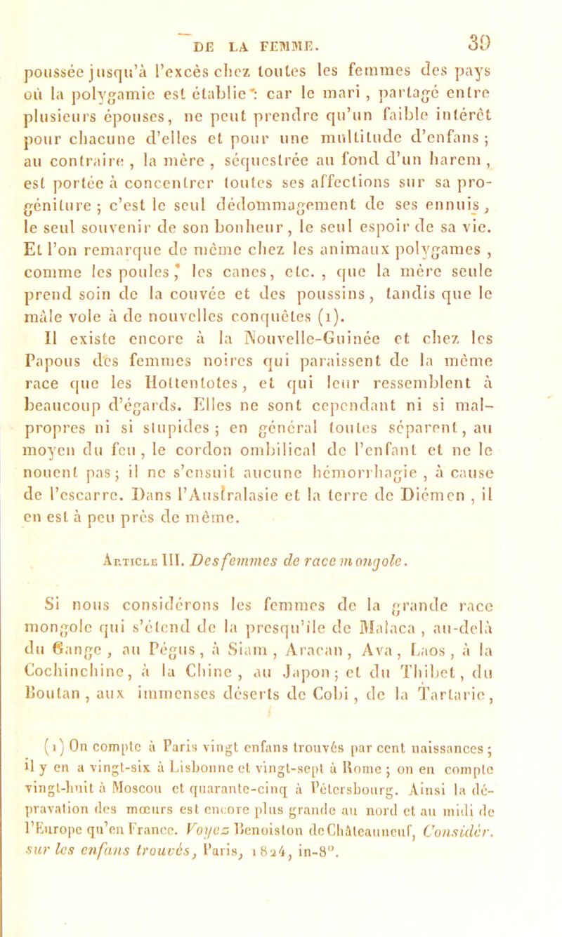 poussée jusqu’à l’excès chez toutes les femmes des pays où la polygamie est établie': car le mari, partagé entre plusieurs épouses, ne peut prendre qu’un faible intérêt pour chacune d’elles et pour une multitude d’enfans ; au contraire , la mère , séquestrée au fond d’un harem , est portée à concentrer toutes ses affections sur sa pro- géniture; c’est le seul dédommagement de ses ennuis, le seul souvenir de son bonheur, le seul espoir de sa vie. El l’on remarque de meme chez les animaux polygames , comme les poules* les canes, etc., cpie la mère seule prend soin de la couvée et des poussins , tandis que le mâle vole à de nouvelles conquêtes (1). Il existe encore à la Nouvelle-Guinée et chez les Papous des femmes noires qui paraissent de la même race que les Holtentotes, et qui leur ressemblent à beaucoup d’égards. Elles ne sont cependant ni si mal- propres ni si stupides; en général toutes séparent, ail moyen du feu, le cordon ombilical de l’enfant et ne le nouent pas; il ne s’ensuit aucune hémorrhagie, à cause de l’cscarre. Dans l’Australasie et la terre de Diémen , il en est à peu près de même. Article III. Des femmes de race mongole. Si nous considérons les femmes de la grande race mongole qui s’étend de la presqu’île de Malaca , au-delà du Gange, au Pégus, à Siam , Aracan , A va, Laos, à la Cochinchine, à la Chine, au Japon; et du Tilibèt, du Boutan , aux immenses déserts de Cobi, de la Tarlarie, (1) On compte à Paris vingt enfans trouvés par cent naissances ; il y en a vingt-six à Lisbonne et vingt-sept à Rome ; on en compte vingt-huit à Moscou et quarante-cinq à Pétersbourg. Ainsi la dé- pravation des mœurs est encore plus grande au nord et au midi de l’Europe qu’en France. Voyez lîenoislon deChâteauneuf, Considcr. sur les enfans trouvés, Paris, 1824, in-8u.