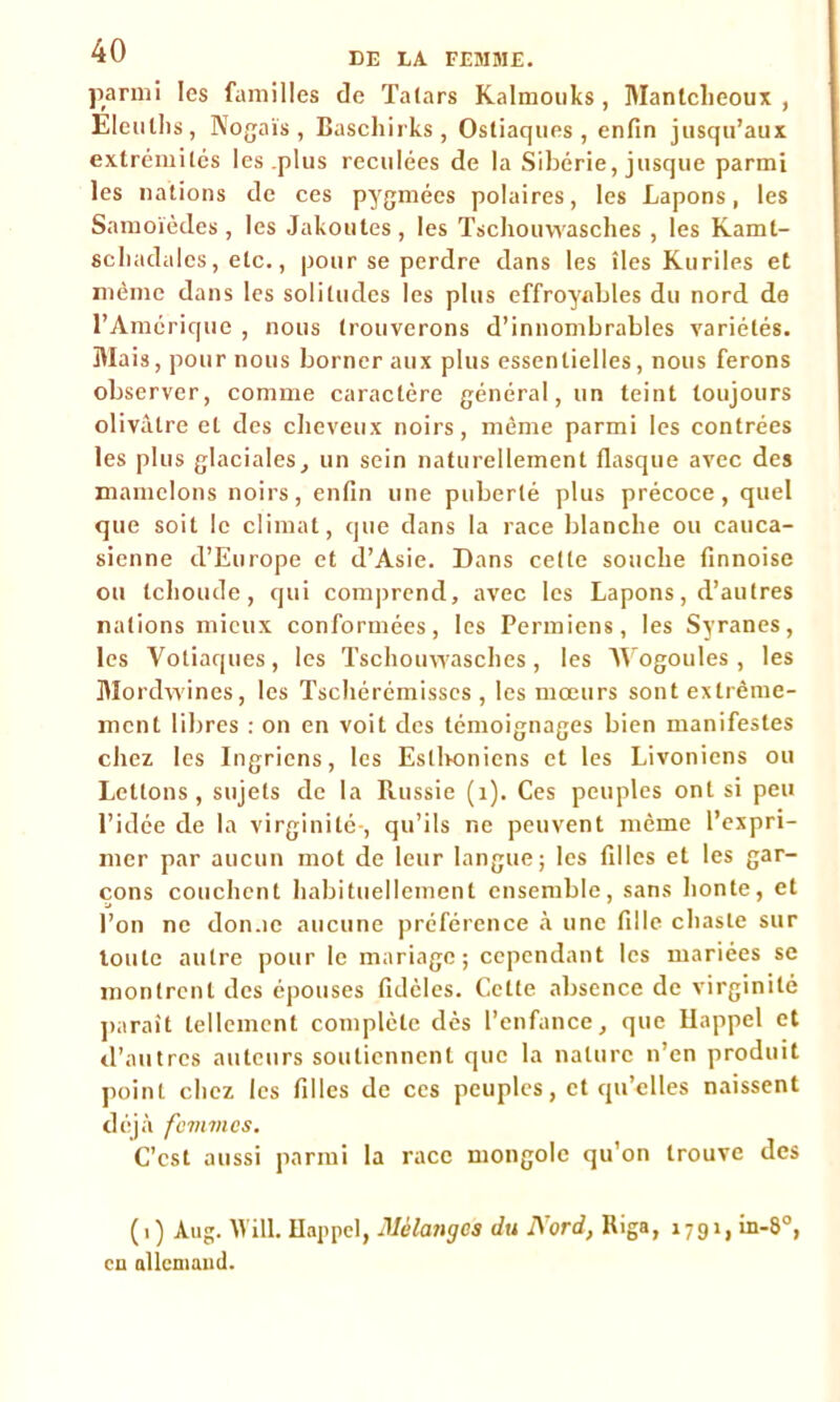 parmi les familles de Talars Kalmouks, Manlcheoux , Eleullis, Nogaïs , Baschirks, Ostiaques , enfin jusqu’aux extrémilés les plus reculées de la Sibérie, jusque parmi les nations de ces pygmées polaires, les Lapons, les Samoïèdes , les Jakoutes , les Tscliouwasches , les Kamt- scliadalcs, etc., pour se perdre dans les îles Kurdes et même dans les solitudes les plus effroyables du nord de l’Amérique , nous trouverons d’innombrables variétés. Mais, pour nous borner aux plus essentielles, nous ferons observer, comme caractère général, un teint toujours olivâtre et des cheveux noirs, même parmi les contrées les plus glaciales, un sein naturellement flasque avec des mamelons noirs, enfin une puberté plus précoce, quel que soit le climat, que dans la race blanche ou cauca- sienne d’Europe et d’Asie. Dans cette souche finnoise ou tchoude, qui comprend, avec les Lapons, d’autres nations mieux conformées, les Permiens, les Syranes, les Votiaques, les Tscliouwasches, les Wogoules , les Mordwines, les Tschérémisses , les mœurs sont extrême- ment libres : on en voit des témoignages bien manifestes chez les Ingriens, les Estbonicns et les Livoniens ou Lettons, sujets de la Russie (1). Ces peuples ont si peu l’idce de la virginité-, qu’ils ne peuvent même l’expri- mer par aucun mot de leur langue; les filles et les gar- çons couchent habituellement ensemble, sans honte, et l’on ne don.ie aucune préférence à une fille chaste sur toute autre pour le mariage; cependant les mariées se montrent des épouses fidèles. Cette absence de virginité paraît tellement complète dès l’enfance, que Rappel et d’autres auteurs soutiennent que la nature n’en produit point chez les filles de ces peuples, et qu’elles naissent déjà fcvnncs. C’est aussi parmi la race mongole qu’on trouve des (1) Aug. AVill. Rappel, Mélanges du Nord, Riga, 1791, in-8°, en allemand.