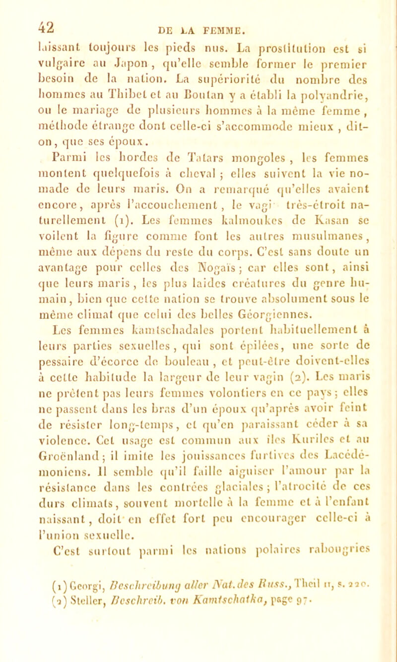 laissant toujours les pieds nus. La prostitution est si vulgaire au Japon , cpi’elle semble former le premier besoin de la nation. La supériorité du nombre des hommes au Thibcl et au Boulan y a établi la polyandrie, ou le mariage de plusieurs hommes à la même femme, méthode étrange dont celle-ci s’accommode mieux , dit- on , que ses époux. Parmi les hordes de Tatars mongoles , les femmes montent quelquefois à cheval ; elles suivent la vie no- made de leurs maris. On a remarqué qu’elles avaient encore, après l’accouchement, le vagi très-étroit na- turellement (1). Les femmes kalmoukes de Kasan se voilent la figure comme font les autres musulmanes, même aux dépens du reste du corps. C’est sans doute un avantage pour celles des Nogaïs ; car elles sont, ainsi que leurs maris, les plus laides créatures du genre hu- main, bien que celte nation se trouve absolument sous le même climat que celui des belles Géorgiennes. Les femmes kamlschadales portent habituellement à leurs parties sexuelles, qui sont épilées, une sorte de pessaire d’écorce de bouleau , et peut-être doivent-elles à cette habitude la largeur de leur vagin (2). Les maris ne prêtent pas leurs femmes volontiers en ce pays; elles ne passent dans les bras d’un époux qn’après avoir feint de résister long-temps, et qu’en paraissant céder à sa violence. Cet usage est commun aux îles kuriles et au Groenland; il imite les jouissances furtives des Lacédé- moniens. 11 semble qu’il faille aiguiser l’amour par la résistance dans les contrées glaciales ; l’atrocité de ces durs climats, souvent mortelle à la femme et a l’enfant naissant, doit en effet fort peu encourager celle-ci à l’union sexuelle. C’est surtout parmi les nations polaires rabougries (î)Gcorgi, Boschrcibumj aller Nat.des Russ.,Tlicil n, s. 220. (2) Stcllcr, Dcschrcib. van Kamischatka, page 97.