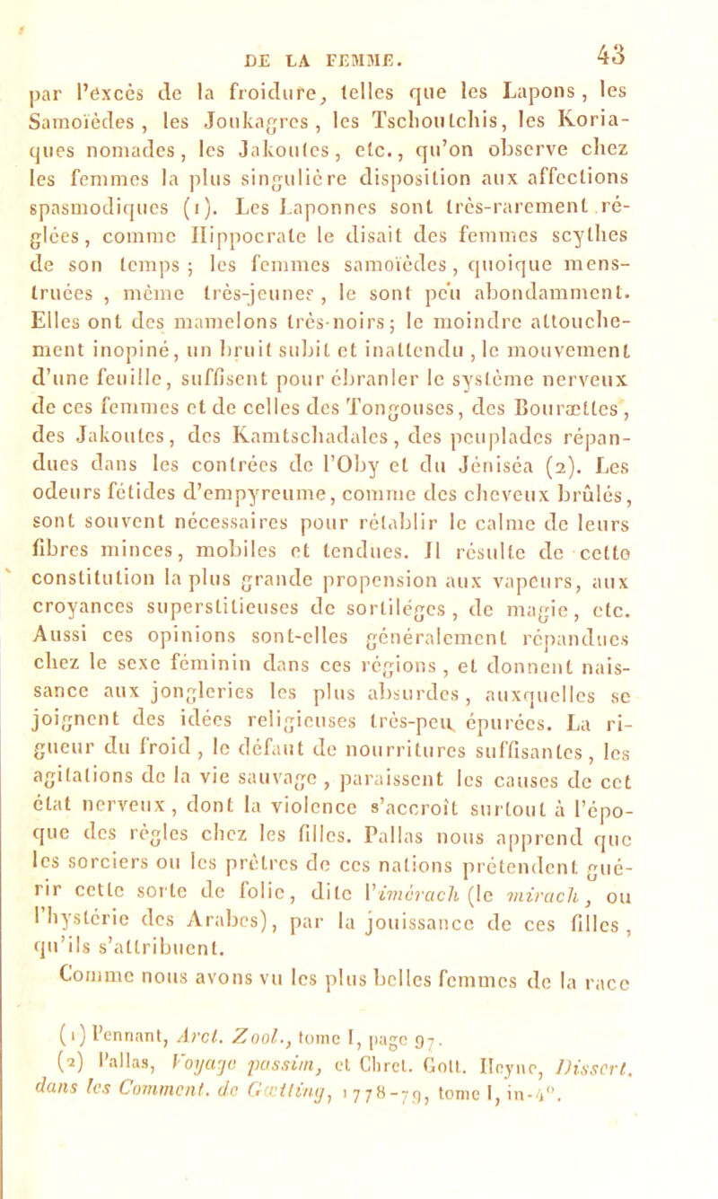 par l’excès de la froidure, telles que les Lapons, les Samoïèdes, les Joukagres, les Tsclioulchis, les Koria- ques nomades, les Jakoutes, etc., qu’on observe chez les femmes la plus singulière disposition aux affections spasmodiques (i). Les Laponnes sont très-rarement ré- glées , comme Hippocrate le disait des femmes scythes de son temps; les femmes samoïèdes, quoique mens- truées , même très-jeune? , le sont peu abondamment. Elles ont des mamelons très-noirs; le moindre attouche- ment inopiné, un bruit subit et inattendu , le mouvement d’une feuille, suffisent pour ébranler le système nerveux de ces femmes et de celles des Tongouses, des Bourættes , des Jakoutes, des Kamtschadales, des peuplades répan- dues dans les contrées de l’Oby et du Jéniséa (2). Les odeurs fétides d’empyreume, comme des cheveux brûlés, sont souvent nécessaires pour rétablir le calme de leurs fibres minces, mobiles et tendues. Il résulte de cette constitution la plus grande propension aux vapeurs, aux croyances superstitieuses de sortilèges, de magie, etc. Aussi ces opinions sont-elles généralement répandues chez le sexe féminin dans ces régions, et donnent nais- sance aux jongleries les plus absurdes, auxquelles se joignent des idées religieuses très-peiL épurées. La ri- gueur du froid, le défaut de nourritures suffisantes, les agitations de la vie sauvage , paraissent les causes de cet état nerveux, dont la violence s’accroît surtout à l’épo- que des règles chez les filles. Pallas nous apprend que les sorciers ou les prêtres de ccs nations prétendent gué- rir cette sorte de folie, dite Vimèrach (le mirach, ou I hystérie des Arabes), par la jouissance de ces filles, qu’ils s’attribuent. Comme nous avons vu les plus belles femmes de la race (1) I’ennant, Arcl. Zool., tome I, page 97. (2) l’allas, Voyage possûn, et Cliret. Golt. Ileync, Disscrt. dans les Comment, de Gccitmg, 1 778-79, tome 1, in-V.